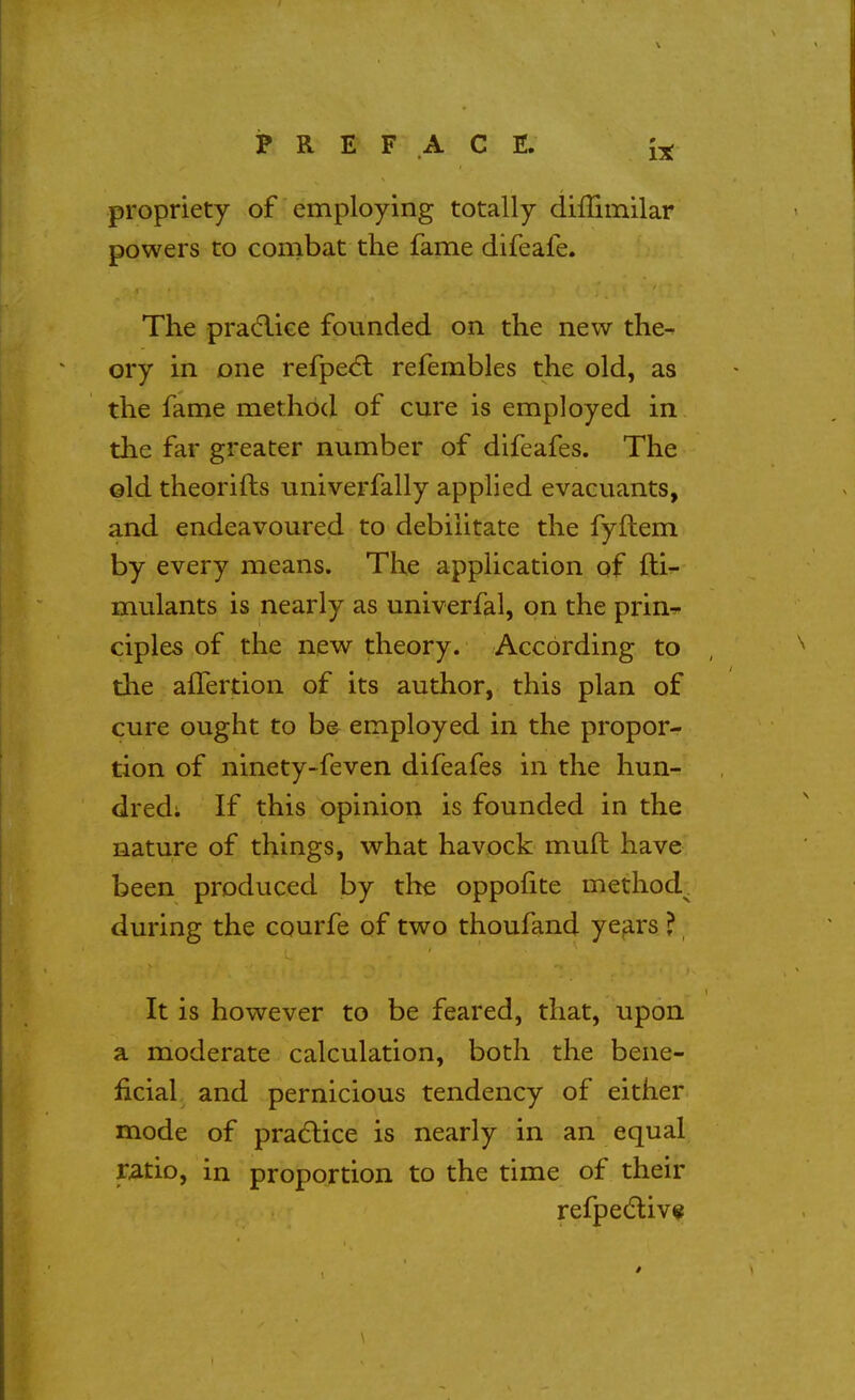 propriety of employing totally diflimilar powers to conibat the fame difeafe. The pra(5liGe founded on the new the- ory in one refpe<5l refembles the old, as the fame method of cure is employed in the far greater number of difeafes. The ©Id theorifts univerfally applied evacuants, and endeavoured to debilitate the fyfhem by every means. The application of fti- mulants is nearly as univerfal, on the prin^ ciples of the new theory. According to tlie affertion of its author, this plan of cure ought to be employed in the propor- tion of ninety-feven difeafes in the hun- dred; If this opinion is founded in the nature of things, what havock mull: have been produced by the oppolite method^ during the courfe of two thoufand years ? It is however to be feared, that, upon a moderate calculation, both the bene- ficial and pernicious tendency of either mode of pradlice is nearly in an equal xatioy in proportion to the time of their refpedliv«