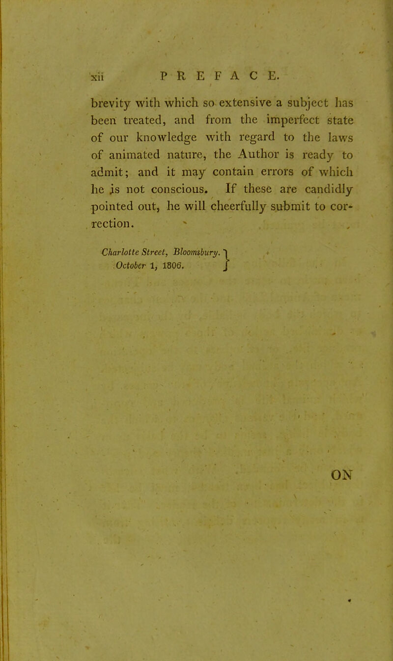 brevity with which so extensive a subject has been treated, and from the imperfect state of our knowledge with regard to the laws of animated nature, the Author is ready to admit; and it may contain errors of which he is not conscious. If these are candidly pointed out, he will cheerfully submit to cor- rection. Charlotte Street, Bloomshury. 1 October 1, 1806. J ON