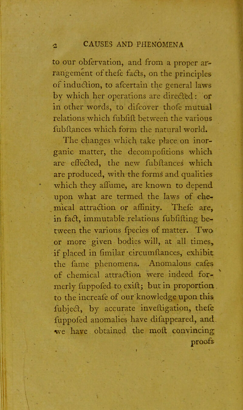 to our obfervation, and from a proper ar- rangement of thefe fads, on the principles of induction, to afcertain the general laws by which her operations are diredlbd: or in other words, to difcover thofe mutual relations which fubfift between the various fubfl;ances which form the natural world. The changes which take place on inor- ganic matter, the decompofitions which are eiFe(5led, the new fubftances which are produced, with the form^ and qualities which they affume, are known to depend upon what are termed the laws of che- mical attra(5lion or affinity. Thefe are, in fa(5l, immutable relations fubfifting be- tween the various fpecies of matter. Twa or more given bodies will, at all times, if placed in fimilar circumftances, exhibit the fame phenomena. Anomalous cafes of chemical attradtion were indeed for- merly fuppofed to exift; but in proportioa to the increafe of our knowledge upon this fubjed, by accurate inveftigation, thefe fuppofed anomalies have difappeared, and. •we have obtained the mod convincing proofs