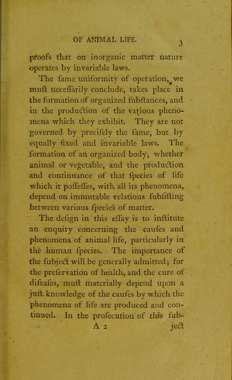 proofs that on inorganic matter nature operates by invariable laws. The fame uniformity of operation,^ we mull neceffarily conclude, takes place in the formation of organized fubftances, and in the produdlion of the various pheno- mena which they exhibit. They are not governed by precifely the fame, but by equally fixed and invariable laws. The formation of an organized body, whether animal or vegetable, and the produ(5lion and continuance of that fpecies of life which it poffefTes, with all its phenomena, depend on immutable relations fubfifting between various fpecies of matter. The defign in this effay is to inftitute an enquiry concerning the caufes and phenomena of animal life, particularly in the human fpecies. The importance of the fubje(5l will be generally admitted; for the prefervation of health, and the cure of difeafes, mud materially depend upon a juft. knowledge of the caufes by which the phenomena of life are produced and con- tinued, In the profecution of this fub- A 2 je6l