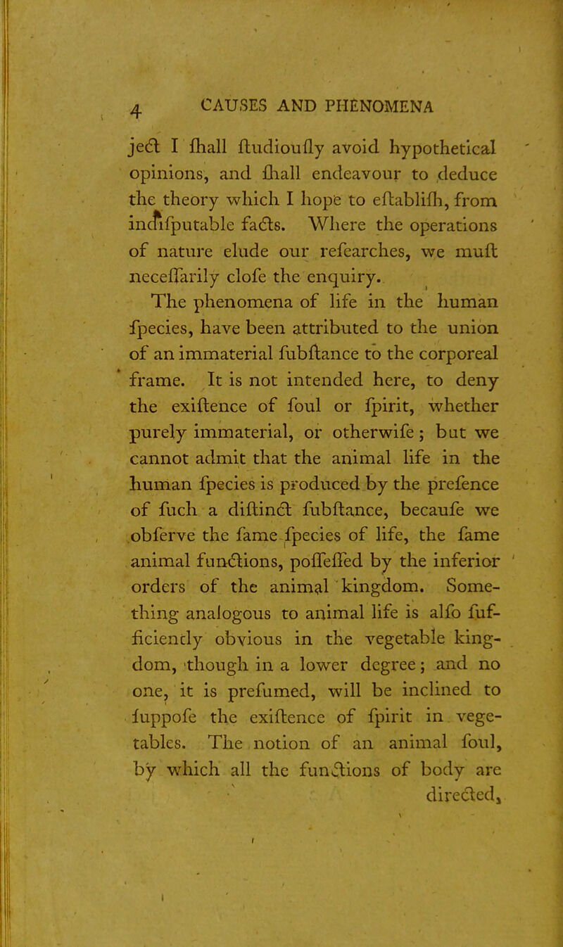 jedl I fliall ftudioufly avoid hypothetical opinions, and fliall endeavour to deduce the theory which I hopie to efhabUfh, from incfifputable fa(5ls. Where the operations of nature ehide our refearches, we muft neceffarily clofe the enquiry. The phenomena of Hfe in the human fpecies, have been attributed to the union of an immaterial fubftance to the corporeal * frame. It is not intended here, to deny the exiftence of foul or fpirit, whether purely immaterial, or otherwife; but we cannot admit that the animal life in the human fpecies is produced by the prefence of fuch a diftincSl fubftance, becaufe we obferve the fame fpecies of life, the fame animal funt5lions, pofTeffed by the inferior orders of the anim^il kingdom. Some- thing analogous to animal life is alfo fuf- ficiencly obvious in the vegetable king- dom, though in a lower degree; and no one, it is prefumed, will be inclined to luppofe the exiflence of fpirit in vege- tables. The notion of an animal foul, by which all the fun<3:ions of body are direcledj