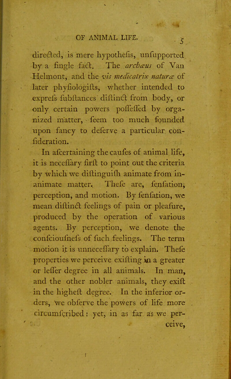 dire(5ted, is mere hypothefis, unfupported by a fingle fa(5l. The archc^us of Van Helrnont, and the vis medicatrix natiircd of later phyfiologifts, whether intended to exprefs fubftances' diftini£l from body, or only certain powers pofTefTed by orga- nized matter, - feem too much founded upon fancy to deferve a particular con- lideration. In afcertaining the caufes of animal life, it is neceflary firft to point out the criteria by which we dillinguifli animate from in- animate matter. Thefe are, fenfation, perception, and motion. By fenfation, we mean diftindl feelings of pain or pleafure, produced by the operation of various agents. By perception, we denote the confcioufnefs of fuch,feelings. The term motion ij: is unneceflary to explain. Thefe properties we perceive exifting in a greater or lefTer degree in all animals. In man, and the other nobler animals, they exift in the higheft degree. In the inferior or- ders, Sve obferve the powers of life more circumfcribed: yet, in as far as we per- ceive,