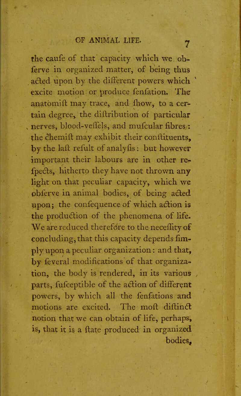 the caufe of that capacity which we ob- ferve in organized matter, of being thus afted upon by the different powers which excite motion or produce fenfation. The anatomift may trace, and (how, to a cer- tain degree,, the diftribution of particular ^ nerves, blood-veiTels, and mufcular fibres/: the chemifl may exhibit their conilituents, by the lafl refult of analyfis: but however important their labours are in other re- fpe^s, hitherto they have not thrown any light on that pecuhar capacity, which we obferve in animal bodies, of being adled upon; the confequence of which adlion is the produdiion of the phenomena of life. We are reduced therefore to the neceflity of concluding, that this capacity depends fim- ply upon a peculiar organization: and that, by feveral modifications of that organiza- tion, the body is rendered, in its various parts, fufceptible of the a<5tion of different powers, by which all the fenfations and motions are excited. The moft diftintfl notion that we can obtain of life, perhaps, is, that it is a (late produced in organized bodies.
