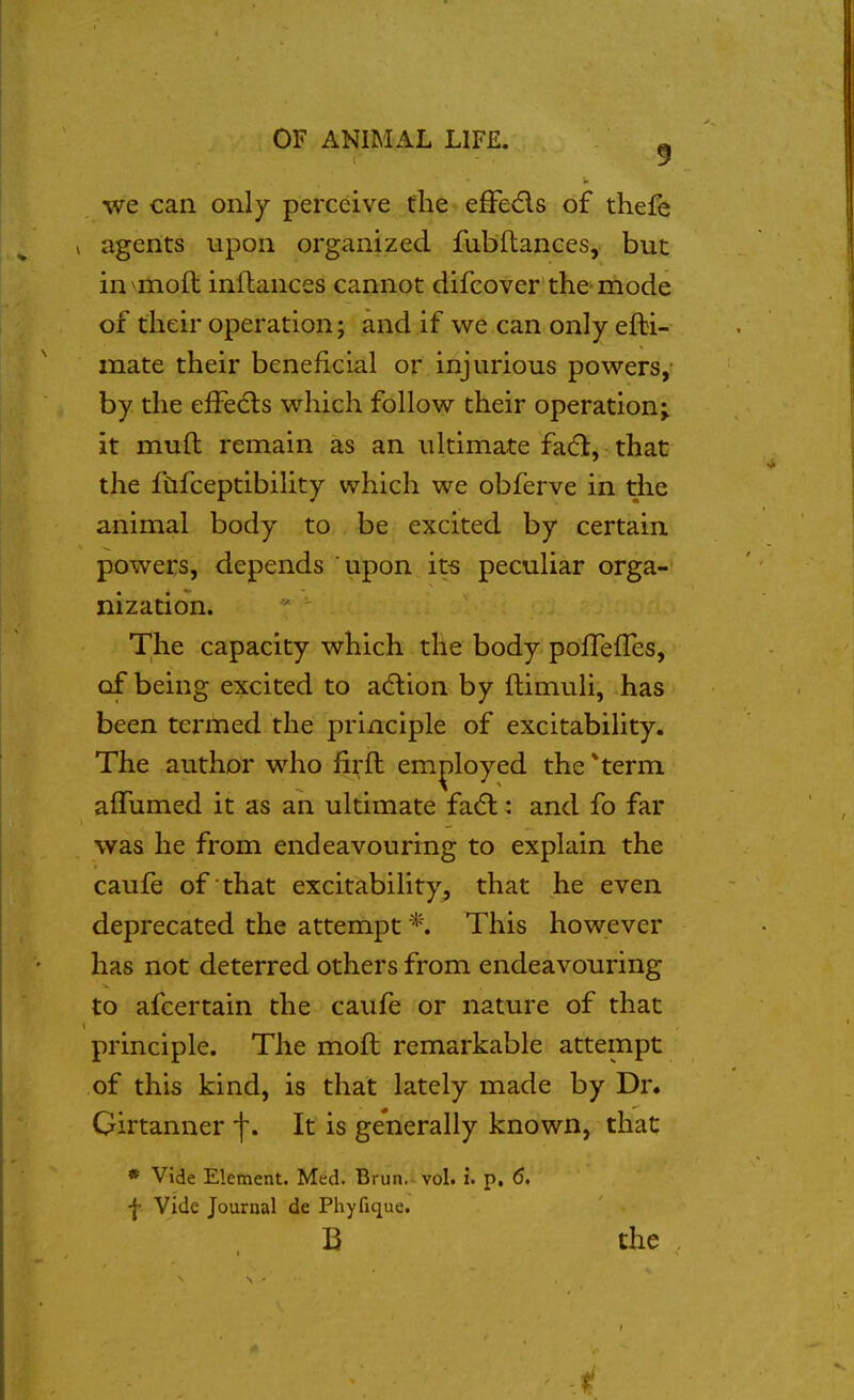 we can only perceive the efFeds of thefe agents upon organized fubftances, but in^moft inflances cannot difcover the mode of their operation; and if we can only efbi- mate their beneficial or injurious powers, by the efFedts which follow their operation; it mufl remain as an ultimate facfi, that the fCifceptibility which we obferve in the animal body to be excited by certain powers, depends upon its peculiar orga- nization. The capacity which the body pofTefles, of being excited to adlion by ftimuli, has been termed the principle of excitability. The author who fii^ft employed the *term affumed it as an ultimate fa(5l: and fo far was he from endeavouring to explain the caufe of that excitability^ that he even deprecated the attempt *. This however has not deterred others from endeavouring to afcertain the caufe or nature of that principle. The moft remarkable attempt of this kind, is that lately made by Dr. Girtanner f. It is generally known, that * vide Element. Med. Brun. vol. i. p. 6. ^ Vide Journal de Phyfique. B the