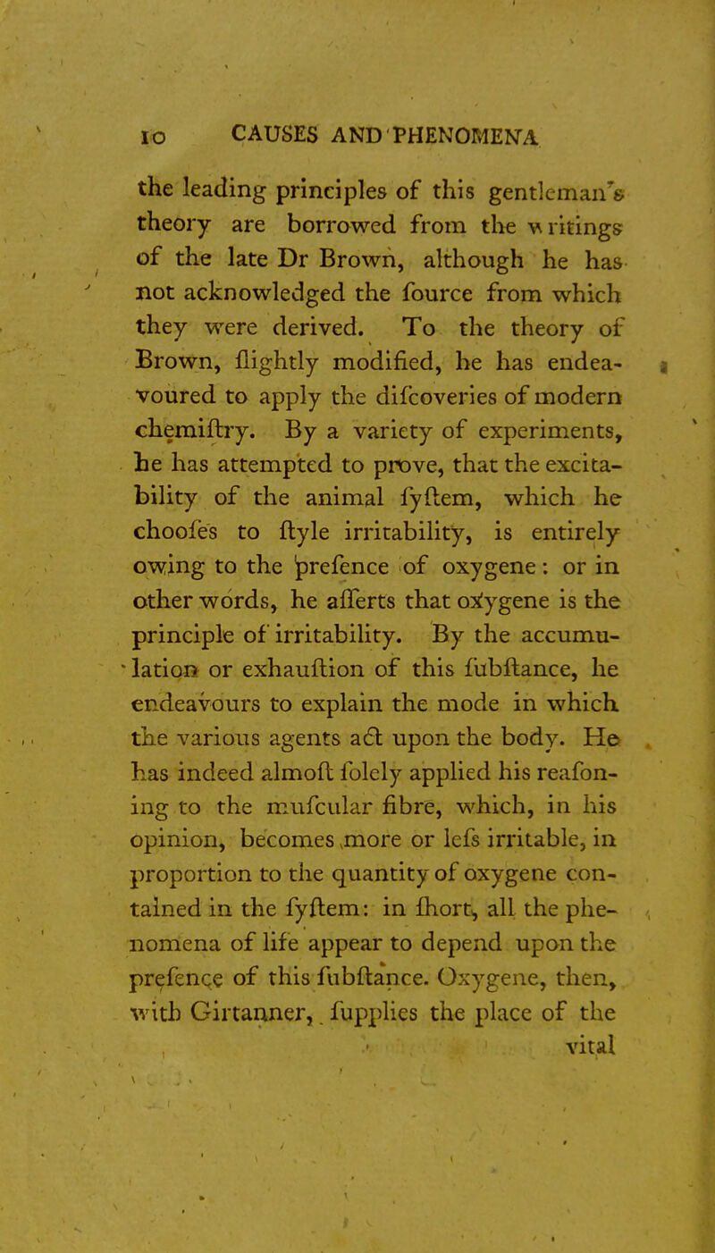 the leading principles of this gentlcman^s theory are borrowed from tlie v^ritings of the late Dr Brown, although he has not acknowledged the fource from which they were derived. To the theory of Brown, flightly modified, he has endea- ) voured to apply the difcoveries of modern chemiftry. By a variety of experiments, he has attempted to prove, that the excita- bility of the animal fyftem, which he choofes to ftyle irritability, is entirely owing to the prefence of oxygene: or in other words, he afferts that oxiygene is the principle of irritability. By the accumu- * lation or exhauftion of this fubftance, he endeavours to explain the mode in which the various agents a6b upon the body. He has indeed almofl folcly applied his reafon- ing to the mufcular fibre, which, in his opinion, becomes .more or lefs irritable, in proportion to the quantity of oxygene con- tained in the fyftem: in fhort^ all the phe- nomena of life appear to depend upon the prefence of this fubftance. Oxygene, then, with Girtanner,. fupplies the place of the vital