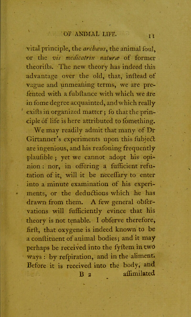 vital principle, the archaus^ the animal foul, or the vis mcdicatrtx natura of former theorifts. The new theory has indeed this advantage over the old, that, inftead Dt* vague and unmeaning terms, we are pre- iented with a fubftance with which we dre in fome degree acquainted, and which really exifts in organized matter; fo that the prin-- ciple of life is here attributed to lomething. We may readily admit that many of Dt Girtanner's experiments upon this fubjedl are ingenious, and his reafoning frequently plaufible ; yet we cannot adopt his opi-^ nion ; nor, in offering a fufficient refu^ tation of it, will it be necefTary to enter into a minute examination of his experi- ments, or the dedudlions which lie has drawn from them. A few general obfer-* vations will fuiEciently evince that hi^ theory is not tenable. I obferve therefore^ firft, that oxygene is indeed known to be a conftituent of animal bodies; and it may perhaps be received into the fyflem in two ways: by refpiration, and in the aliment* Before it is received into the bodyj and B 2 aflimilated