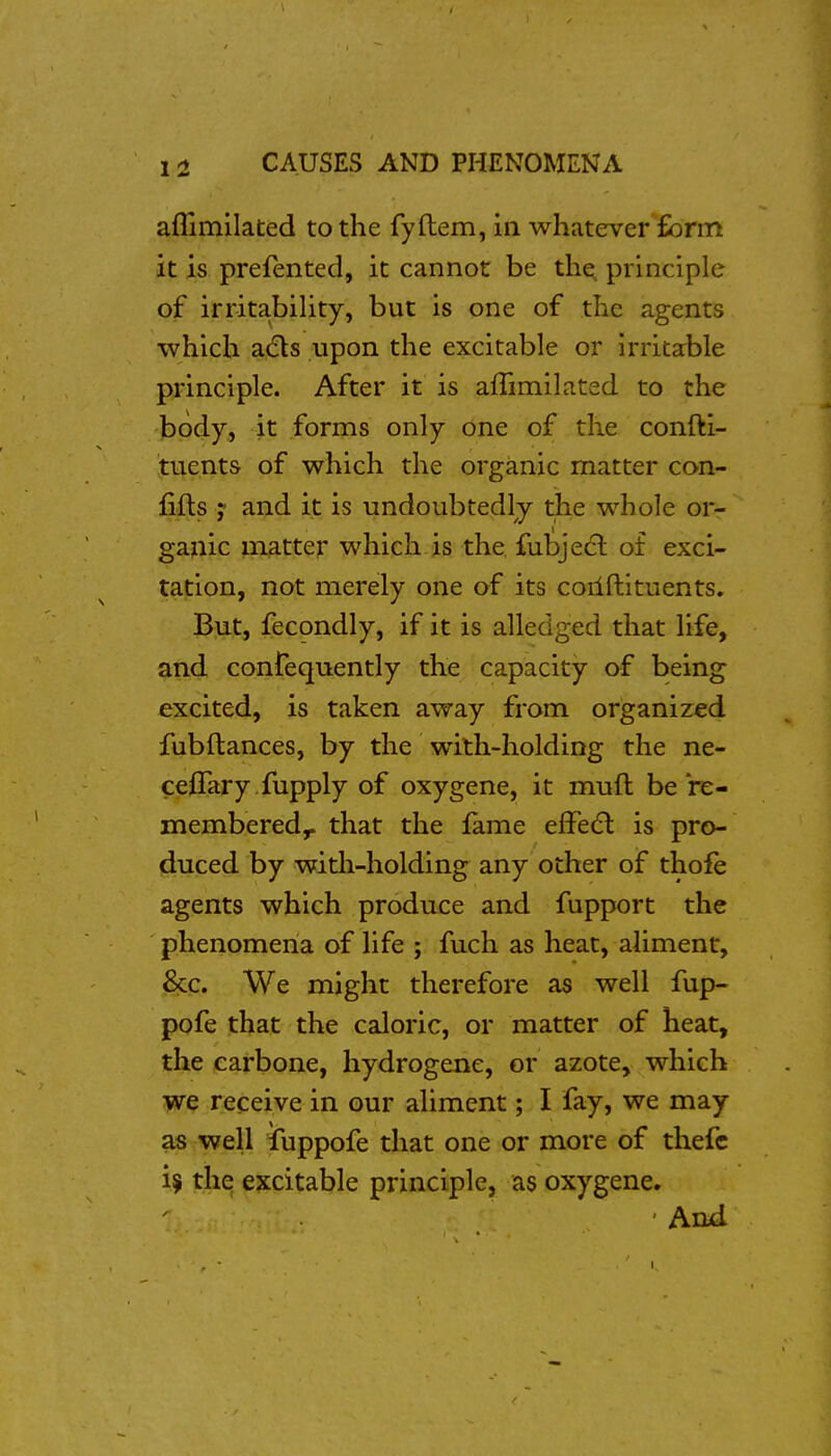 aflimilated to the fyftem, in whatever form it is prefented, it cannot be the^ principle of irritabiUty, but is one of the agents which adls upon the excitable or irritable principle. After it is affimilated to the body, it forms only one of the confti- tuents of which the organic matter con- fifts ; and it is undoubtedly the whole or- ganic matter which is the fubjecl of exci- tation, not merely one of its coilftituents. But, fecondly, if it is alledged that life, and confequently the capacity of being excited, is taken away from organized fubftances, by the with-holding the ne- ceffary fupply of oxygene, it mnfl be re- membered,, that the fame effect is pro- duced by with-holding any other of thofe agents which produce and fupport the phenomena of life ; fuch as heat, aliment, &c. We might therefore as well fup- pofe that the caloric, or matter of heat, the earbone, hydrogene, or azote, which we receive in our aliment; I fay, we may as well fuppofe that one or more of thefc tjiq ^?:citable principle, as oxygene. I