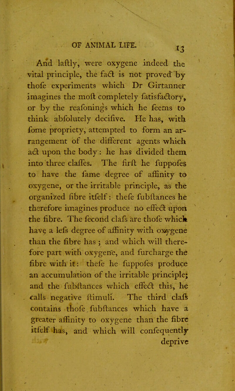 ,1 I \ , , ' OF ANIMAL LIFE. | And laftly, were oxygene indeed the ' -vital principle, the fa<5l is not proved by ' thofe experiments which Dr Girtanner imagines the moft completely fatisfadlory, or by the reafonings which he feems to think abfolutely decifive. He has, with fome propriety, attempted to form an ar- rangement of the different agents which acl upon the body : he has divided them into three claffes. The firft he fuppofes to have the fame degree of affinity to oxygene, or the irritable principle, as the organized fibre itfelf: thefe fubftances he therefore imagines produce no effecl uj^on the fibre. The fecond clafs are thofe whick have a lefs degree of affinity with oxiygene than the fibre has ; and which will there- fore part with oxygen'e, and furcharge the fibre with it: thefe he fuppofes produce an accumulation of the irritable principle; ' and the fubllances which effe(5l this, he - calls negative ftimuU. The third claft contains thofe, fubftances which have a greater affinity to oxygene than the fibre itfelf has, and which will confequently deprive