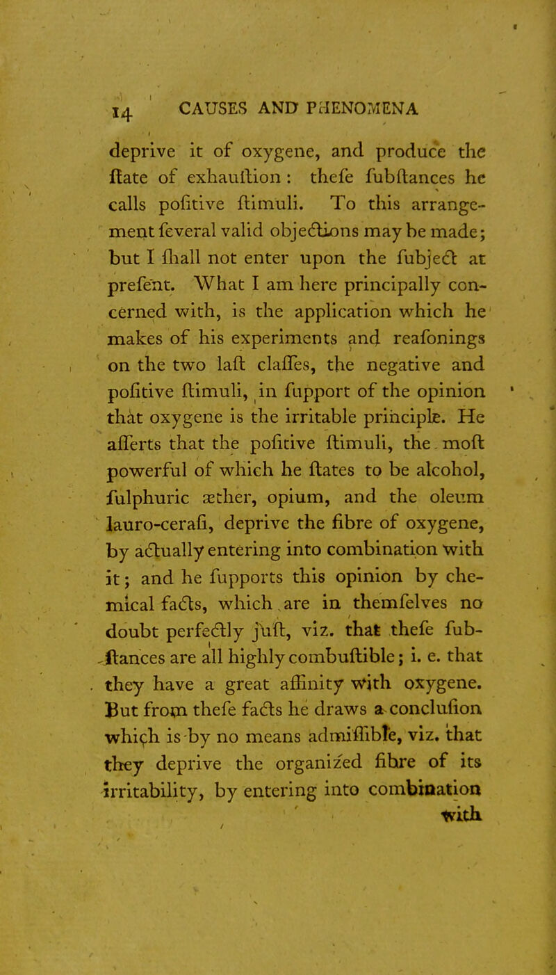 14 CAUSES AND PMENOMENA deprive it of oxygene, and produce the Hate of exhaullion : thefe fubftances he calls politive fliinuli. To this arrange- ment feveral valid obje(flijons may be made; but I fliall not enter upon the fubjecfl at prefe'nt. What I am here principally con- cerned with, is the application which he makes of his experiments and reafonings on the two laft clafles, the negative and pofitive ftimuli, in fupport of the opinion thkt oxygene is the irritable prihciplje. He aflerts that the poiicive ftimuli, the. moft powerful of which he ftates to be alcohol, fulphuric asther, opium, and the oleum lauro-cerafi, deprive the fibre of oxygene, by a(5lually entering into combination with it; and he fupports this opinion by che- mical fa(5ls, which.are in themfelves no doubt perfedlly jVft, viz. that thefe fub- ^Hances are all highly combuftible; i. e. that they have a great afiinity w^ith oxygene. But from thefe fadls he draws a conclufion whi(^h is -by no means admiflibte, viz. that they deprive the organized fibre of its irritabihty, by entering into combination