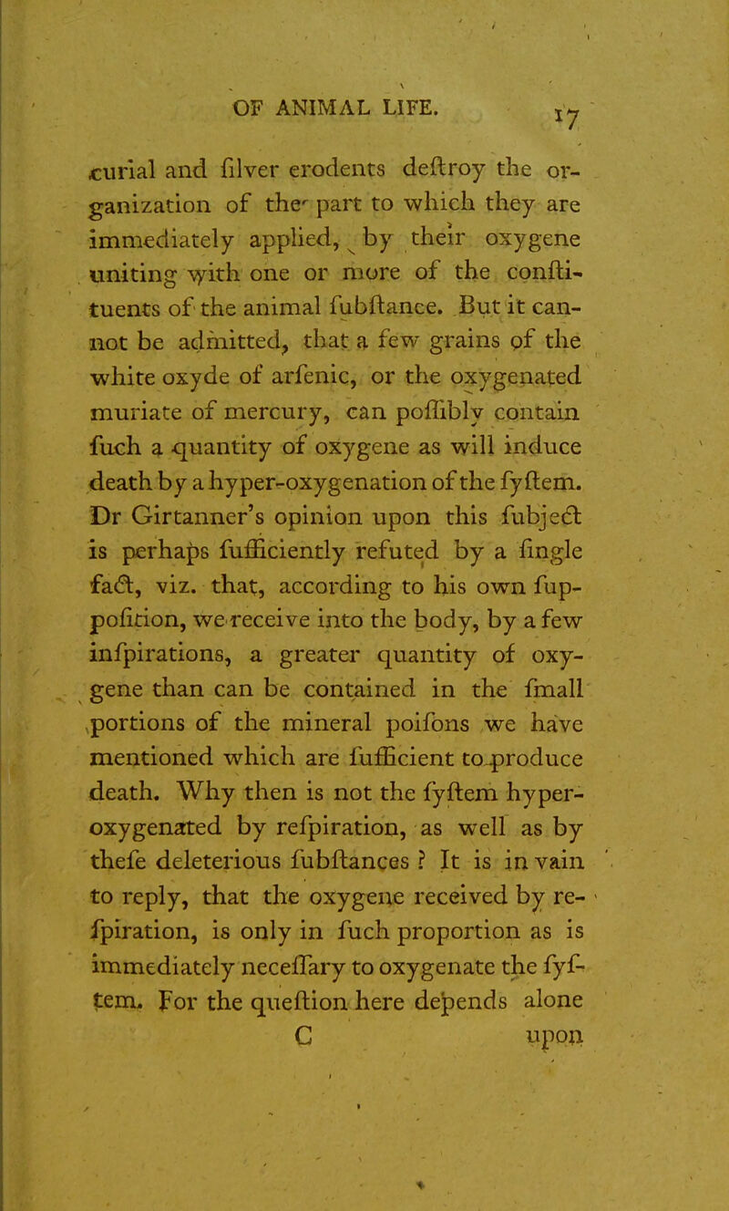 curlal and filver erodeiits deftroy the or- ganization of the^ part to whiek they are immediately appHed, ^ by their oxygene uniting \yith one or more of the confti- tuents of the animal fubftance. But it can- not be admitted, that a few grains pf the white oxyde of arfenic,. or the pxygeiiated muriate of mercury, can poffibly contain fuch a quantity of oxygene as will induce death by a hyper-oxygenation of the fy ftem. Dr Girtanner's opinion upon this fubjedl is perha{)s fufficiently refuted by a iingle viz. that, according to his own fup- pofition, we receive into the body, by a few infpirations, a greater quantity of oxy- gene than can be contained in the fmall portions of the mineral poifons ,we have mentioned which are fufEcient to4)roduce death. Why then is not the fyftem hyper- oxygenated by refpiration, as well as by thefe deleterious fubftances ? It is in vain to reply, that the oxygene received by re- fpiration, is only in fuch proportion as is immediately neceffary to oxygenate the fyf- tenx. For the queftion here depends alone