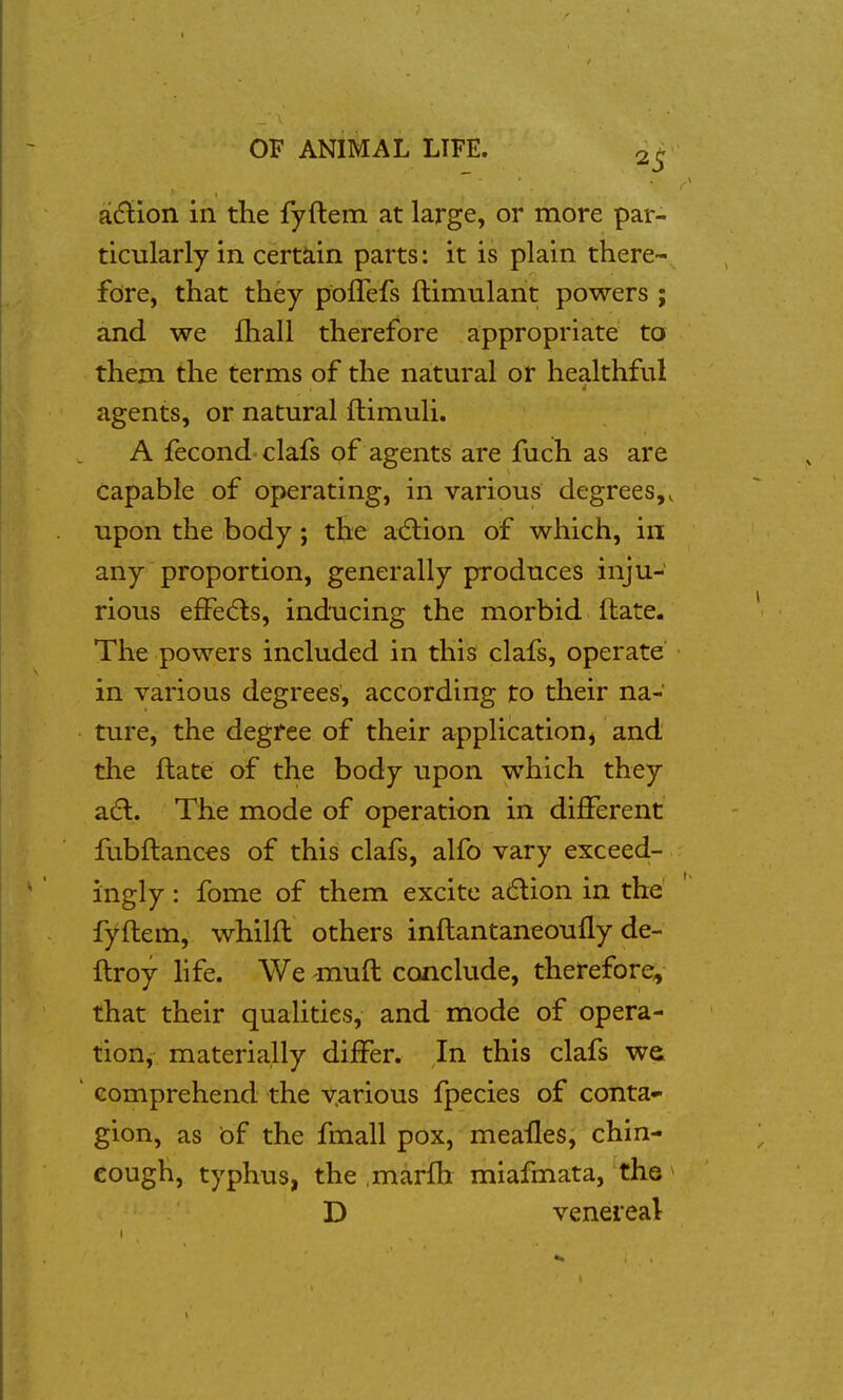 aidlion in the fyftem at large, or more par- ticularly in certain parts: it is plain there- fore, that they pofTefs ftimulant powers ; and we fhall therefore appropriate ta them the terms of the natural or healthful agents, or natural ftimuli. A fecond clafs of agents are fuch as are capable of operating, in various degrees,, upon the body; the adlion of which, in any proportion, generally produces inju- rious efFe(5ls, inducing the morbid ftate. The powers included in this clafs, operate in various degrees, according to their na- ture, the degree of their application j and the ftate of the body upon which they adl. The mode of operation in different fubftances of this clafs, alfo vary exceed- ingly : fome of them excite a6lion in the fyftem, whilft others inftantaneoufly de- ftroy hfe. We -muft conclude, therefore, that their qualities, and mode of opera- tion, materially differ. In this clafs we ' comprehend the v.arious fpecies of conta- gion, as of the fmall pox, meailes, chin- cough, typhus, the marfh miafmata, the ^ D venereal