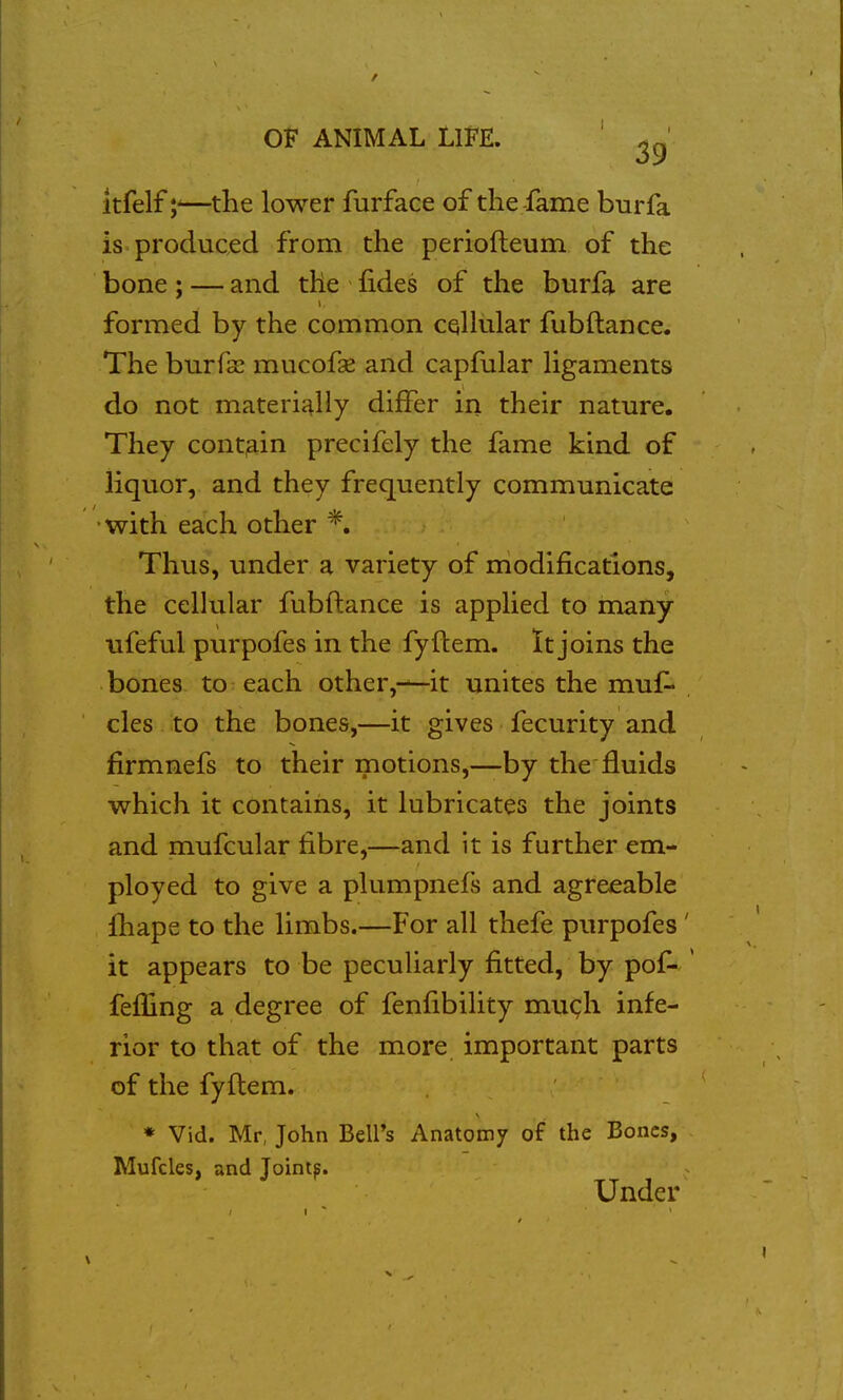 itfelf—the lower furface of the-fame bur fa is produced from the periofteum of the bone; — and the lides of the burfa are formed by the common cqHular fubftance. The burfai mucofae and capfular ligaments do not materially differ in their nature. They contain precifely the fame kind of liquor, and they frequently communicate •with each other *. Thus, under a variety of modifications, the cellular fubftance is applied to many ufeful purpofes in the fyftem. It joins the bones to each other,-—it unites the muf^ cles to the bones,—it gives fecurity and firmnefs to their motions,—by the fluids which it contains, it lubricates the joints and mufcular fibre,—and it is further em- ployed to give a plumpnefs and agreeable fhape to the limbs.—For all thefe purpofes' it appears to be peculiarly fitted, by pof- ' feffing a degree of fenfibility mugh infe- rior to that of the more important parts of the fyftem. * Vid. Mr, John Bell's Anatomy of the Bones, Mufcles, and Jointp. Under