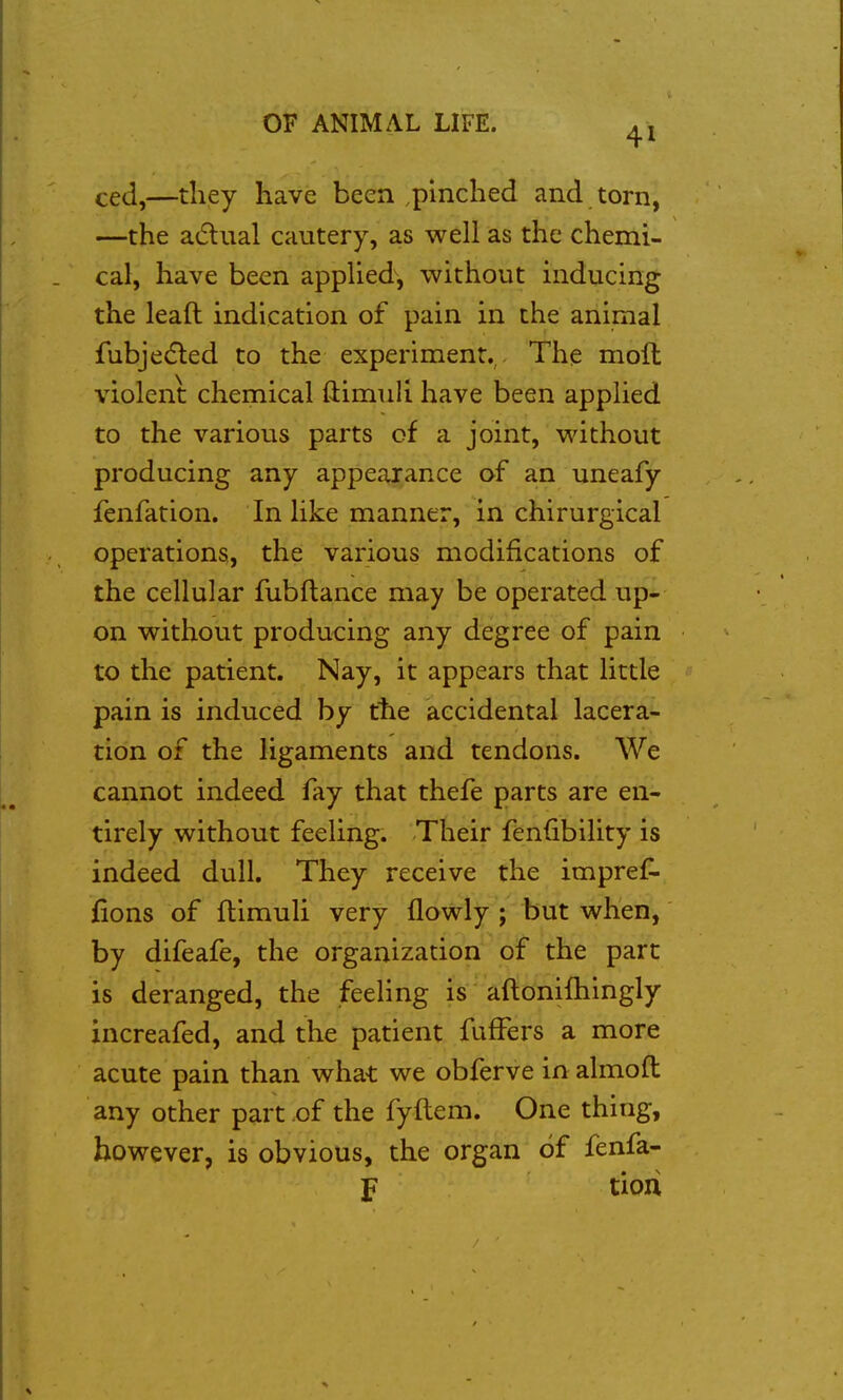 41 ced,—tliey have been ,pinched and torn, —the adual cautery, as well as the chemi- cal, have been applied, without inducing the leaft indication of pain in the animal fubjedled to the experiment., The moft violent chemical ftimuli have been applied to the various parts of a joint, without producing any appearance of an uneafy fenfation. In like manner, in chirurgical operations, the various modifications of the cellular fubftance may be operated up- on without producing any degree of pain to the patient. Nay, it appears that little pain is induced by the accidental lacera- tion of the ligaments and tendons. We cannot indeed fay that thefe parts are en- tirely without feeling. Their fenfibility is indeed dull. They receive the impreC- fions of fllmuli very flowly ; but when, by difeafe, the organization of the part is deranged, the feeling is aflonifhingly increafed, and the patient fuffers a more acute pain than what we obferve in almoft any other part of the fyflem. One thing, however, is obvious, the organ of fenfa- F tioii