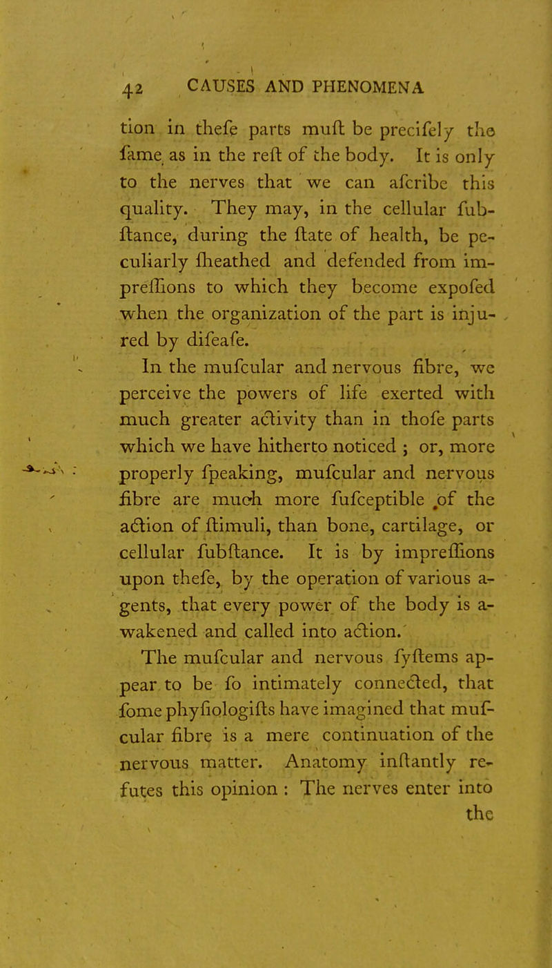 tion in thefe parts muft be precifel/ the fame as in the reft of the body. It is only to the nerves that we can afcribe this quaUty. They may, in the cellular fub- ftance, during the ftate of health, be pe- culiarly flieathed and defended from im- prelTions to which they become expofed when the organization of the part is inju- red by difeafe. In the mufcular and nervous fibre, we perceive the powers of life exerted with much greater activity ttan in thofe parts which we have hitherto noticed ; or, more properly fpeaking, mufcular and nervous £bre are mueh more fufceptible ,bf the a6lion of ftimuli, than bone, cartilage, or cellular fubftance. It is by impreilions upon thefe,. by the operation of various a- gents, tli^at every power of the body is a- wakened and called into a6lion. The mufcular and nervous fyftems ap- pear to be fo intimately conneded, that fome phyfiologifts have imagined that muf- cular fibre is a mere continuation of the nervous matter. Anatomy inftantly re- futes this opinion : The nerves enter into the