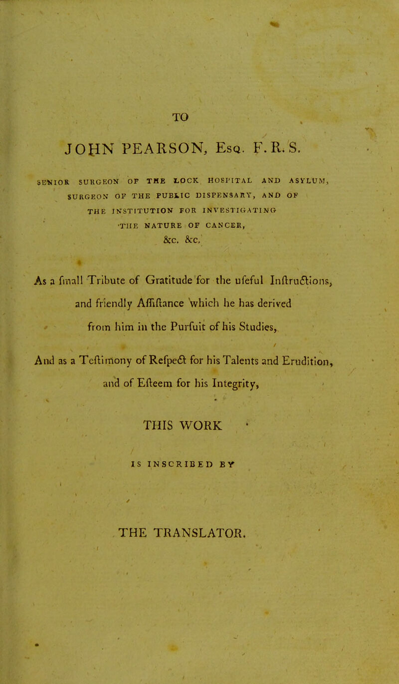 TO JOHN PEARSON, Esq. F.R.'S. JUNIOR SURGEON OF THE LOCK HOSPITAL AND ASYLUM, SURGEON OK THE PUBLIC DISPENSARY, AND OF THE INSTITUTION FOR INVESTIGATING THE NATURE OF CANCER, &C. &C. As a fmall Tribute of Gratitude for the ufeful Inftru&ions, and friendly ArMance which he has derived from him in the Purfuit of his Studies, And as a TefUmony of Refpeft for his Talents and Erudition, and of Efteem for his Integrity, THIS WORK IS INSCRIBED BY THE TRANSLATOR.