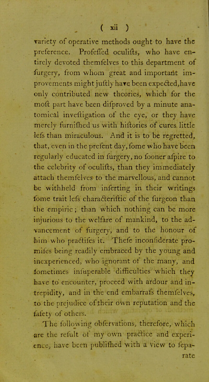 variety of operative methods ought to have the preference. ProfefTed oculifts, who have en- tirely devoted themfelves to this department of furgery, from whom great and important im- provements might juftly hare been expected,have only contributed new theories, which for the moft part have been difproved by a minute ana- tomical inveftigation of the eye, or they have merely furnifhed us with hiftories of cures, little lefs than miraculous. And it is to be regretted, that, even in the prefent day,fome who have been regularly educated in furgery, no foonerafpire to the celebrity of oculifts, than they immediately -attach themfelves to the marvellous, and cannot be withheld from inferting in their writings fome trait lefs characleriftic of the furgeon than the empiric; than which nothing can be more injurious to the welfare of mankind, to the ad- vancement of furgery, and to the honour of him who praclifes it. Thefe inconfiderate pro- mifes being readily embraced by the young and inexperienced, who ignorant of the many, and lometimes infuperable difficulties which they have to' encounter, proceed with ardour and in- trepidity, and in the end embarrafs themfelves, to the prejudice of their own reputation and the fafety of others. The following; obfervations, therefore, which are the refult of my own practice and experi- ence, have been publifhcd with a view to fepa- ratc