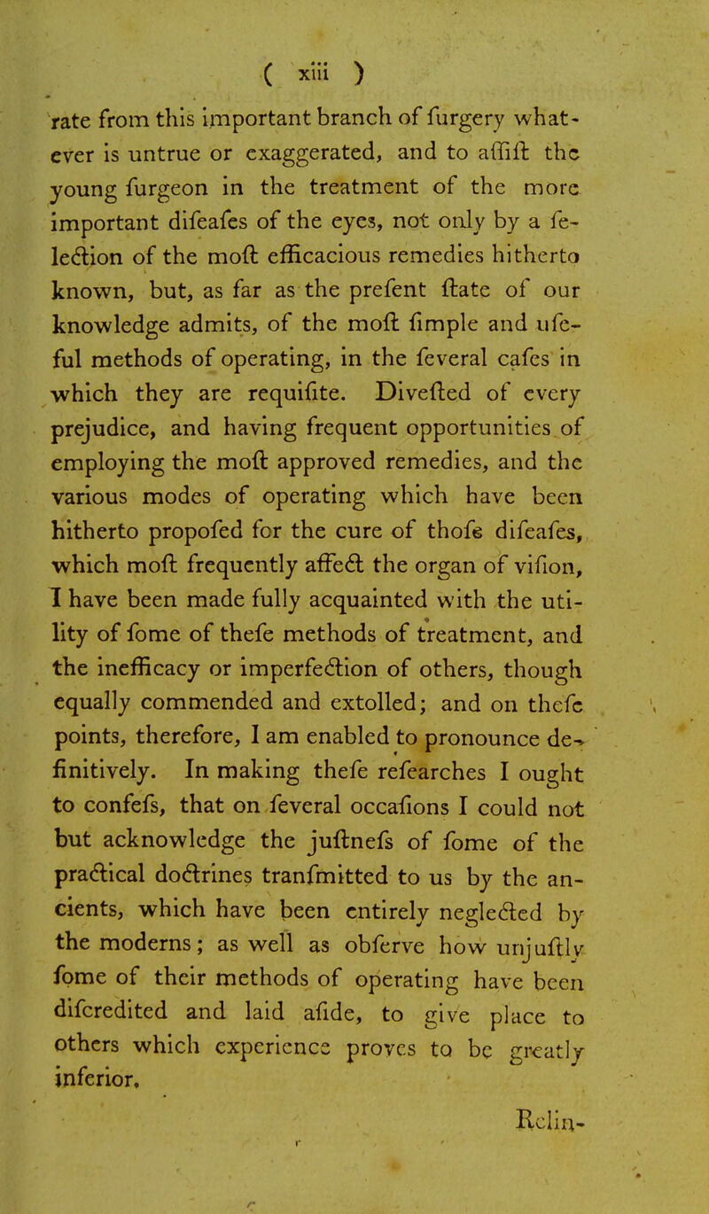 rate from this important branch of furgery what- ever is untrue or exaggerated, and to affift the young furgeon in the treatment of the more important difeafes of the eyes, not only by a fe- lection of the moft efficacious remedies hitherto known, but, as far as the prefent (late of our knowledge admits, of the moft fimple and ufe- ful methods of operating, in the feveral cafes in which they are requifite. Diverted of every prejudice, and having frequent opportunities of employing the moft approved remedies, and the various modes of operating which have been hitherto propofed for the cure of thofe difeafes, which moft frequently affect the organ of vifion, 1 have been made fully acquainted with the uti- lity of fome of thefe methods of treatment, and the inefneacy or imperfection of others, though equally commended and extolled; and on thefe points, therefore, I am enabled to pronounce de^ finitively. In making thefe refearches I ought to confefs, that on feveral occafions I could not but acknowledge the juftnefs of fome of the practical doctrines tranfmitted to us by the an- cients, which have been entirely neglected by the moderns; as well as obferve how unjuftlv fome of their methods of operating have been difcredited and laid afide, to give place to others which experience proves to be greatly inferior, Rcliu-