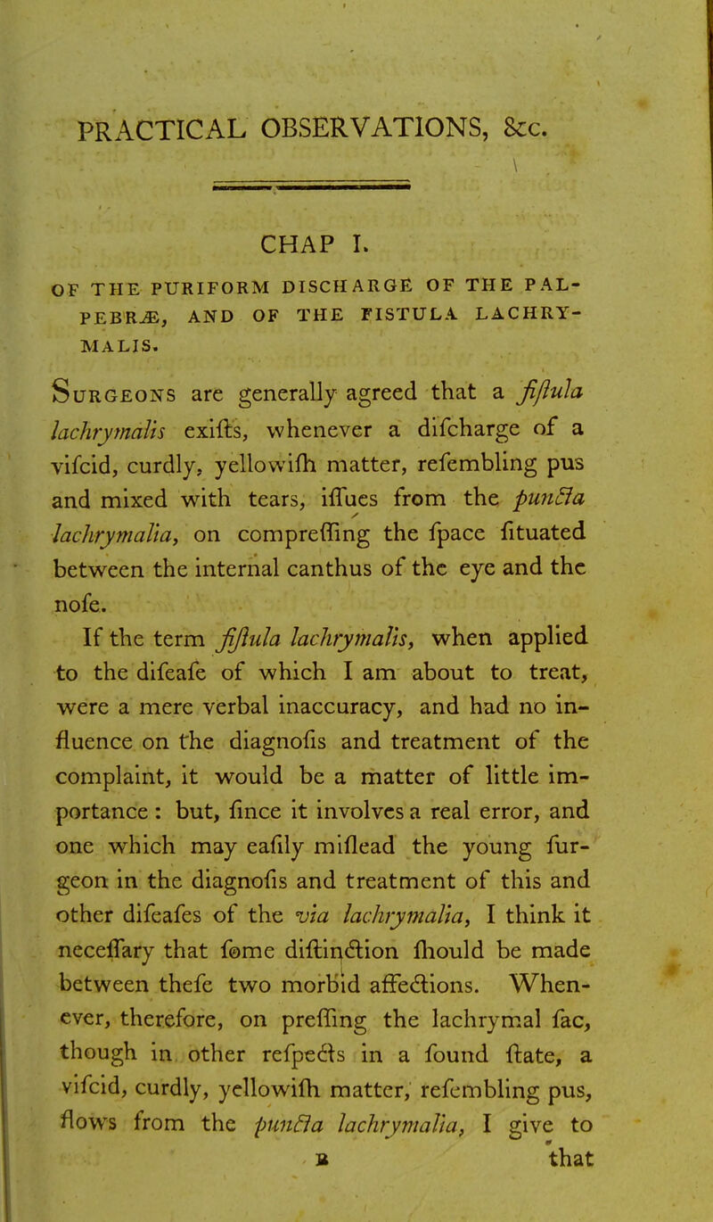 PRACTICAL OBSERVATIONS, 8cc. CHAP I. OF THE PURIFORM DISCHARGE OF THE PAL- PEBR^E, AND OF THE FISTULA LACHRY- MALIS. Surgeons are generally agreed that a fijiula lachrymalh exifts, whenever a difcharge of a vifcid, curdly, yellowifh matter, refembling pus and mixed with tears, hTues from the puntia lachrymal'ia, on compreffing the fpace fituated between the internal canthus of the eye and the nofe. If the term Jijiula lachrymalh, when applied to the difeafe of which I am about to treat, were a mere verbal inaccuracy, and had no in- fluence on the diagnofis and treatment of the complaint, it would be a matter of little im- portance : but, fince it involves a real error, and one wrhich may eafily miflead the young fur- geon in the diagnofis and treatment of this and other difeafes of the via lachrymalia, I think it neceffary that feme diftin&ion mould be made between thefe two morbid affections. When- ever, therefore, on preffing the lachrymal fac, though in other refpecls in a found ftate, a vifcid, curdly, yellowifh matter, refembling pus, flowrs from the puntla lachrymalia, I give to s that