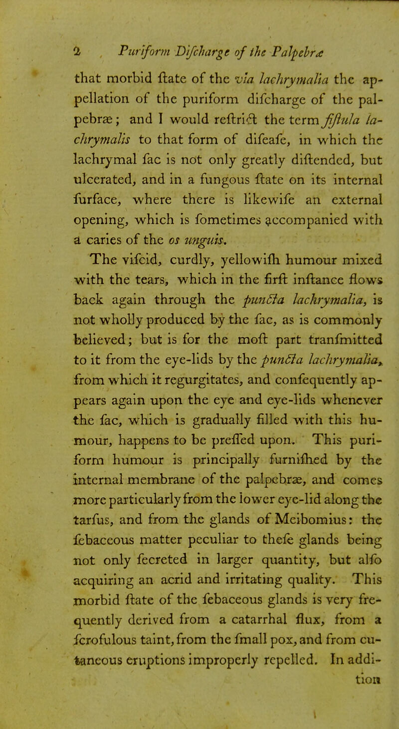 that morbid ftate of the via lachrymalta the ap- pellation of the puriform difcharge of the pal- pebral ; and 1 would reftricl the term fjiula la- chrymalu to that form of difeafe, in which the lachrymal fac is not only greatly diftendcd, but ulcerated, and in a fungous flate on its internal furface, where there is likewife an external opening, which is fometimes accompanied with a caries of the os unguis. The vifcid, curdly, yellowifh humour mixed with the tears, which in the firft inftance flows back again through the puncla lachrymalta, is not wholly produced by the fac, as is commonly believed; but is for the moft part tranfmitted to it from the eye-lids by the puncla lachrymalta,. from which it regurgitates, and confequently ap- pears again upon the eye and eye-lids whenever the fac, which is gradually filled with this hu- mour, happens to be prefTed upon. This puri- form humour is principally furnifhed by the internal membrane of the palpebral, and comes more particularly from the lower eye-lid along the tarfus, and from the glands of Meibomius: the febaceous matter peculiar to thefe glands being not only fecreted in larger quantity, but alfo acquiring an acrid and irritating quality. This morbid ftate of the febaceous glands is very fre- quently derived from a catarrhal flux, from a fcrofulous taint, from the fmall pox, and from cu- taneous eruptions improperly repelled. In addi- tion