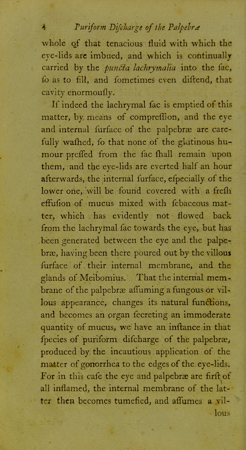 whole 0/ that tenacious fluid with which the eye-lids are imbued, and which is continually i carried by the puntta lachrymaYta into the fac, fo as to fill, and fometimes even diftend, that cavity enormoufly. If indeed the lachrymal fac is emptied of this matter, by means of compreflion, and the eye and internal furfacc of the palpebral are care- fully warned, fo that none of the glutinous hu- mour prcifed from the fac fhall remain upon them, and the eye-lids are everted half an hour afterwards, the internal furface, efpecially of the lower one, will be found covered with a frefh effufion of mucus mixed with febaceous mat- ter, which has evidently not flowed back from the lachrymal fac towards the eye, but has been generated between the eye and the palpe- bral, having been there poured out by the villous furface of their internal membrane, and the glands of Meibomius. That the internal mem- brane of the palpebral afTuming a fungous or vil- lous appearance, changes its natural functions, and becomes an organ fecreting an immoderate quantity of mucus, we have an inflance in that fpecies of puriform difcharge of the palpebral, produced by the incautious application of the matter of gonorrhea to the edges of the eye-lids. For in this cafe the eye and palpebral are firft of all inflamed, the internal membrane of the lat- ter then becomes tumefied, and aflumcs a vil- lous