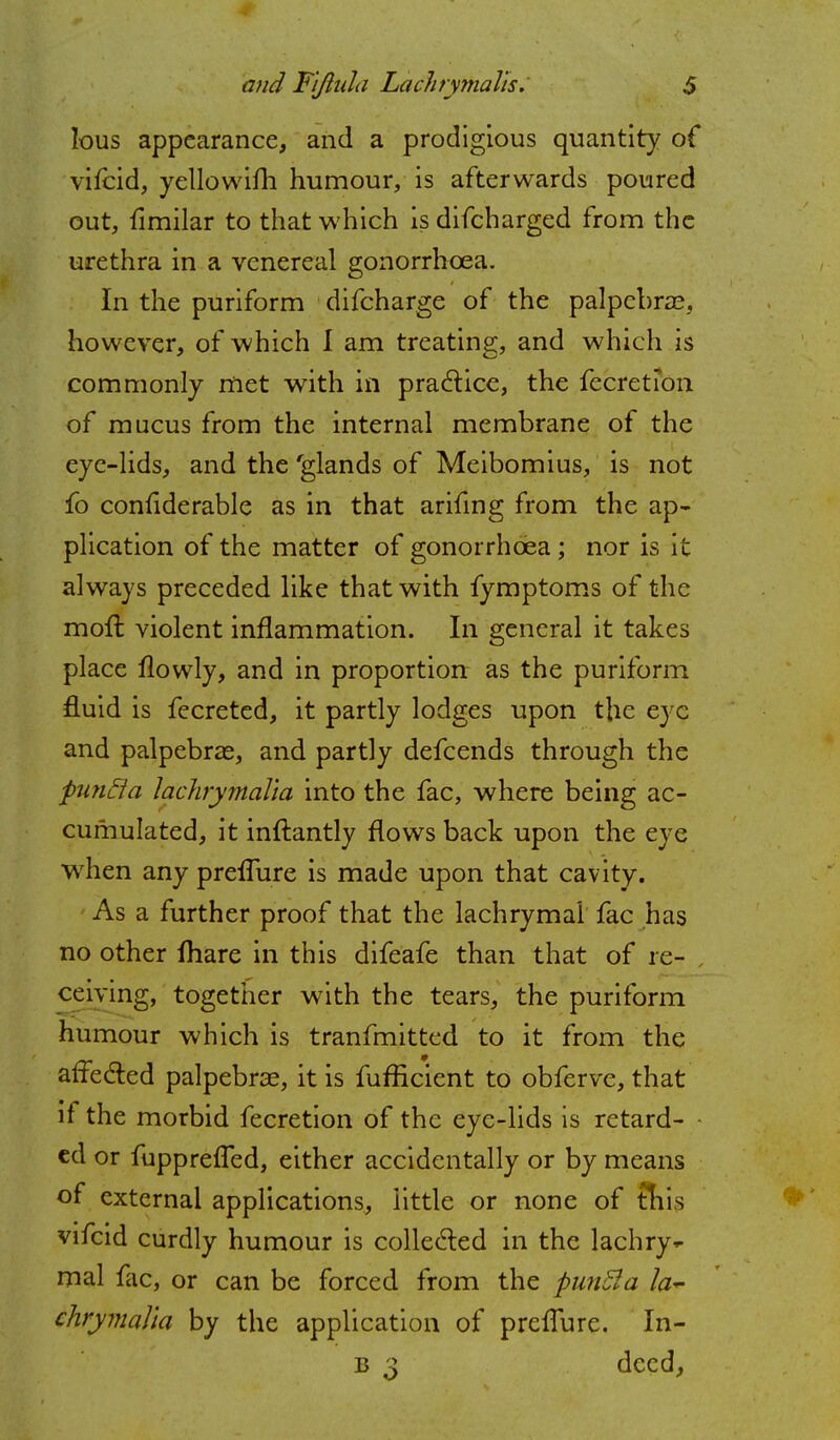 lous appearance, and a prodigious quantity of vifcid, yellowifh humour, is afterwards poured out, flmilar to that which is difcharged from the urethra in a venereal gonorrhoea. In the puriform difcharge of the palpebral however, of which I am treating, and which is commonly met with in practice, the fecretion. of mucus from the internal membrane of the eye-lids, and the 'glands of Meibomius, is not fo confiderable as in that arifing from the ap- plication of the matter of gonorrhoea ; nor is it always preceded like that with fymptoms of the mofl: violent inflammation. In general it takes place flowly, and in proportion as the puriform fluid is fecreted, it partly lodges upon the eye and palpebral, and partly defcends through the putitta lachrymalia into the fac, where being ac- cumulated, it inftantly flows back upon the eye when any preflure is made upon that cavity. As a further proof that the lachrymal fac has no other fhare in this difeafe than that of re- , ceiving, together with the tears, the puriform humour which is tranfmitted to it from the affected palpebral, it is fufficient to obferve, that it the morbid fecretion of the eye-lids is retard- ed or fupprefled, either accidentally or by means of external applications, little or none of this vifcid curdly humour is collected in the lachry^ mal fac, or can be forced from the fiunfta la~ chrymalia by the application of preflure. In- b 3 deed,