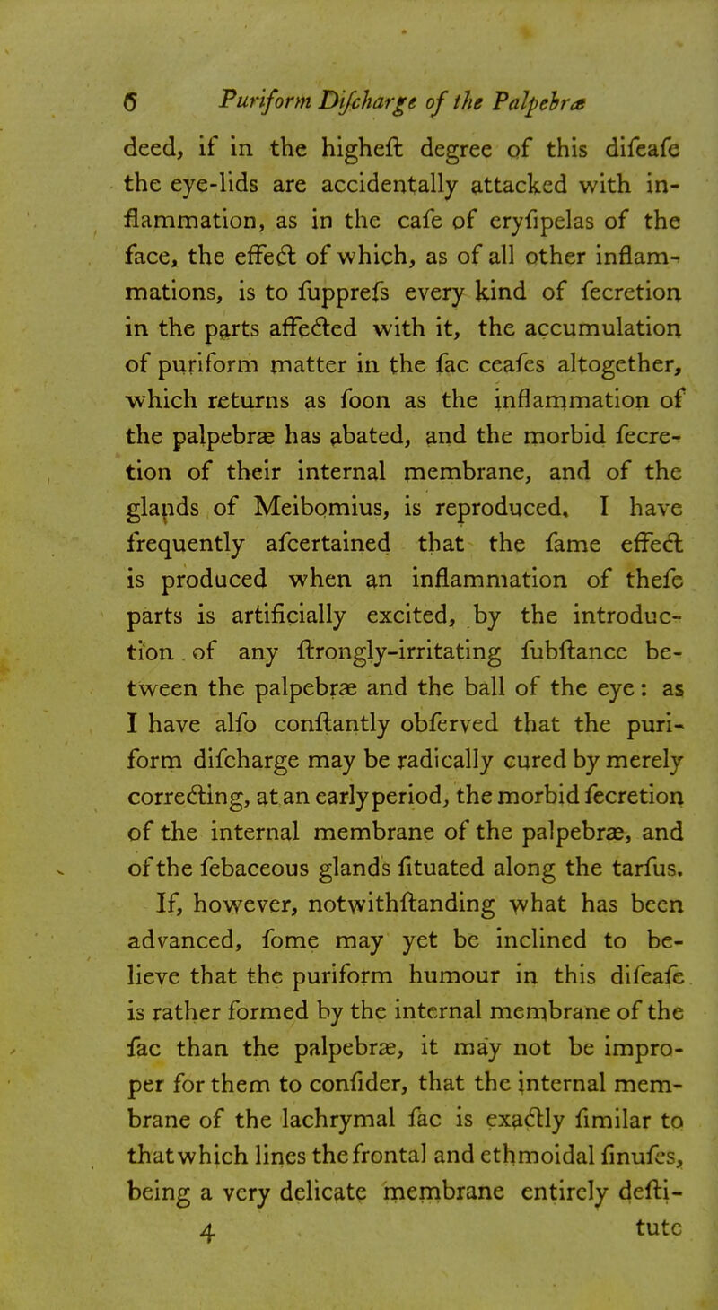 deed, if in the higheft degree of this difeafe the eye-lids are accidentally attacked with in- flammation, as in the cafe of eryfipelas of the face, the effect of which, as of all other inflam- mations, is to fupprefs every kind of fecretion in the parts affected with it, the accumulation of puriform matter in the fac ceafcs altogether, which returns as foon as the inflammation of the palpebral has abated, and the morbid fecre- tion of their internal membrane, and of the glands of Meibomius, is reproduced, I have frequently afcertained that the fame effecl is produced when an inflammation of thefe parts is artificially excited, by the introduc- tion . of any ftrongly-irritating fubftance be- tween the palpebral and the ball of the eye: as I have alfo constantly obferved that the puri- form difcharge may be radically cured by merely correcting, at an early period, the morbid fecretion of the internal membrane of the palpebral, and of the febaceous glands fituated along the tarfus. If, however, notwithstanding what has been advanced, fome may yet be inclined to be- lieve that the puriform humour in this difeafe is rather formed by the internal membrane of the fac than the palpebral, it may not be impro- per for them to confider, that the internal mem- brane of the lachrymal fac is exactly fimilar to that which lines the frontal and ethmoidal finufes, being a very delicate membrane entirely defti- 4 tutc