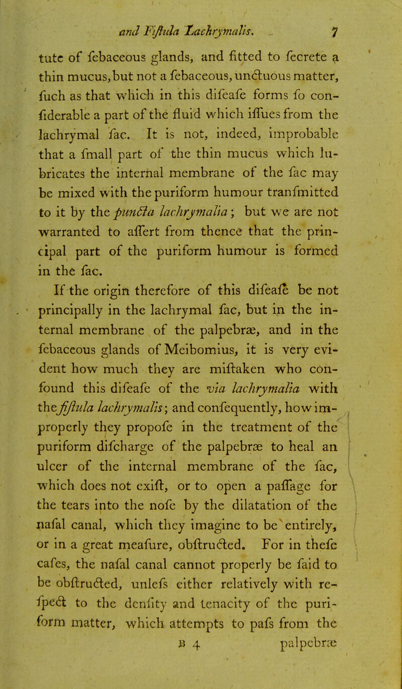 tutc of febaceous glands, and fitted to fccrete a thin mucus,but not a febaceous, undtuous matter, fuch as that which in this difeafe forms fo con- fiderable a part of the fluid which iffues from the lachrymal fac. It is not, indeed, improbable that a fmall part of the thin mucus which lu- bricates the internal membrane of the fac may be mixed with thepuriform humour tranfmitted to it by the punffia lachrymalia; but we are not warranted to afTert from thence that the prin- cipal part of the puriform humour is formed in the fac. If the origin therefore of this difeafe be not principally in the lachrymal fac, but in the in- ternal membrane of the palpebras, and in the febaceous glands of Meibomius, it is very evi- dent how much they are miftaken who con- found this difeafe of the via lachrymalia with theJijlula lachrymalis; and confequently, how im- properly they propofe in the treatment of the puriform difcharge of the palpebrae to heal an ulcer of the internal membrane of the fac, which does not exift, or to open a pafTage for the tears into the nofe by the dilatation of the nafal canal, which they imagine to be entirely, or in a great meafure, obftrucled. For in thefe cafes, the nafal canal cannot properly be faid to be obftrucled, unlefs either relatively with re- fpect to the dcnfity and tenacity of the puri- form matter, which attempts to pafs from the ii 4 palpcbne