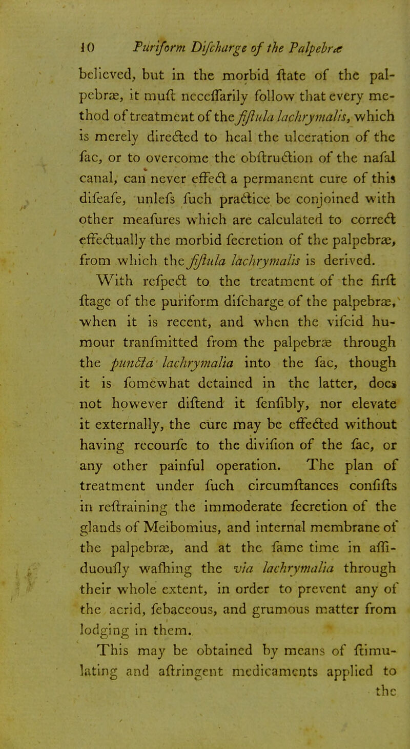 believed, but in the morbid ftate of the pal- pebral, it rauft ncccffarily follow that every me- thod of treatment of the fjlula lachrymalis, which is merely directed to heal the ulceration of the fac, or to overcome the obftruction of the nafal canal, can never effect a permanent cure of this difeafe, unlefs fuch practice be conjoined with other meafures which are calculated to correct effectually the morbid fecretion of the palpebral, from which the fjlula lachrymal'is is derived. With refpect to the treatment of the firft ftage of the puriform difcharge of the palpebral, when it is recent, and when the vifcid hu- mour tranfmitted from the palpebral through the punSla laclirymalia into the fac, though it is fomewhat detained in the latter, does not however diltend it fenfibly, nor elevate it externally, the cure may be effected without having recourfe to the divifion of the fac, or any other painful operation. The plan of treatment under fuch circumstances confifts in retraining the immoderate fecretion of the glands of Meibomius, and internal membrane of the palpebral, and at the fame time in affi- duoufly warning the via lachrymalia through their whole extent, in order to prevent any of the acrid, febaccous, and grumous matter from lodging in them. This may be obtained by means of ftimu- lating and altringent medicaments applied to the