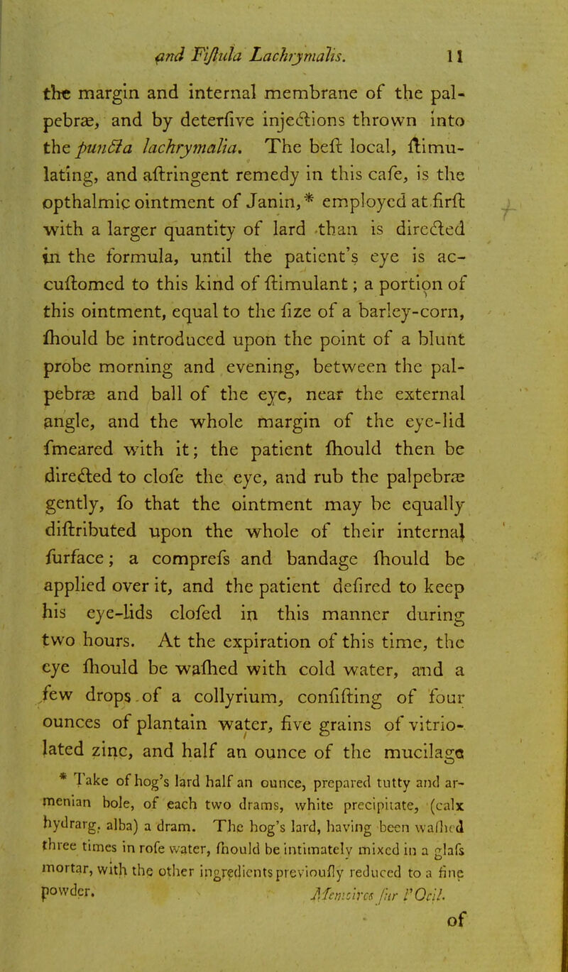 the margin and internal membrane of the pal- pebral, and by deterlive injections thrown into the pun5ia lachrymalia. The bell: local, llimu- lating, and aftringent remedy in this cafe, is the opthalmic ointment of Janin,* employed at firft with a larger quantity of lard -than is directed in the formula, until the patient's eye is ac- cuftomed to this kind of ftimulant; a portion of this ointment, equal to the iize of a barley-corn, mould be introduced upon the point of a blunt probe morning and evening, between the pal- pebral and ball of the eye, near the external angle, and the whole margin of the eye-lid fmeared with it; the patient mould then be directed to clofe the eye, and rub the palpebral gently, fo that the ointment may be equally diltributed upon the whole of their interna} furface; a comprefs and bandage mould be applied over it, and the patient defired to keep his eye-lids clofed in this manner during two hours. At the expiration of this time, the eye mould be warned with cold water, and a few drops , of a collyrium, confifting of four ounces of plantain water, five grains of vitrio- lated zinc, and half an ounce of the mucilage * Take of hog's lard half an ounce, prepared tutty and ar- menian bole, of each two drams, white precipitate, (calx hydrarg. alba) a dram. The hog's lard, having been waflu d three times in rofe water, fnould be intimately mixed in a Mafs mortar, with the other ingredients pi evioufly reduced to a fine powder. Memoirct fur VOcll. of