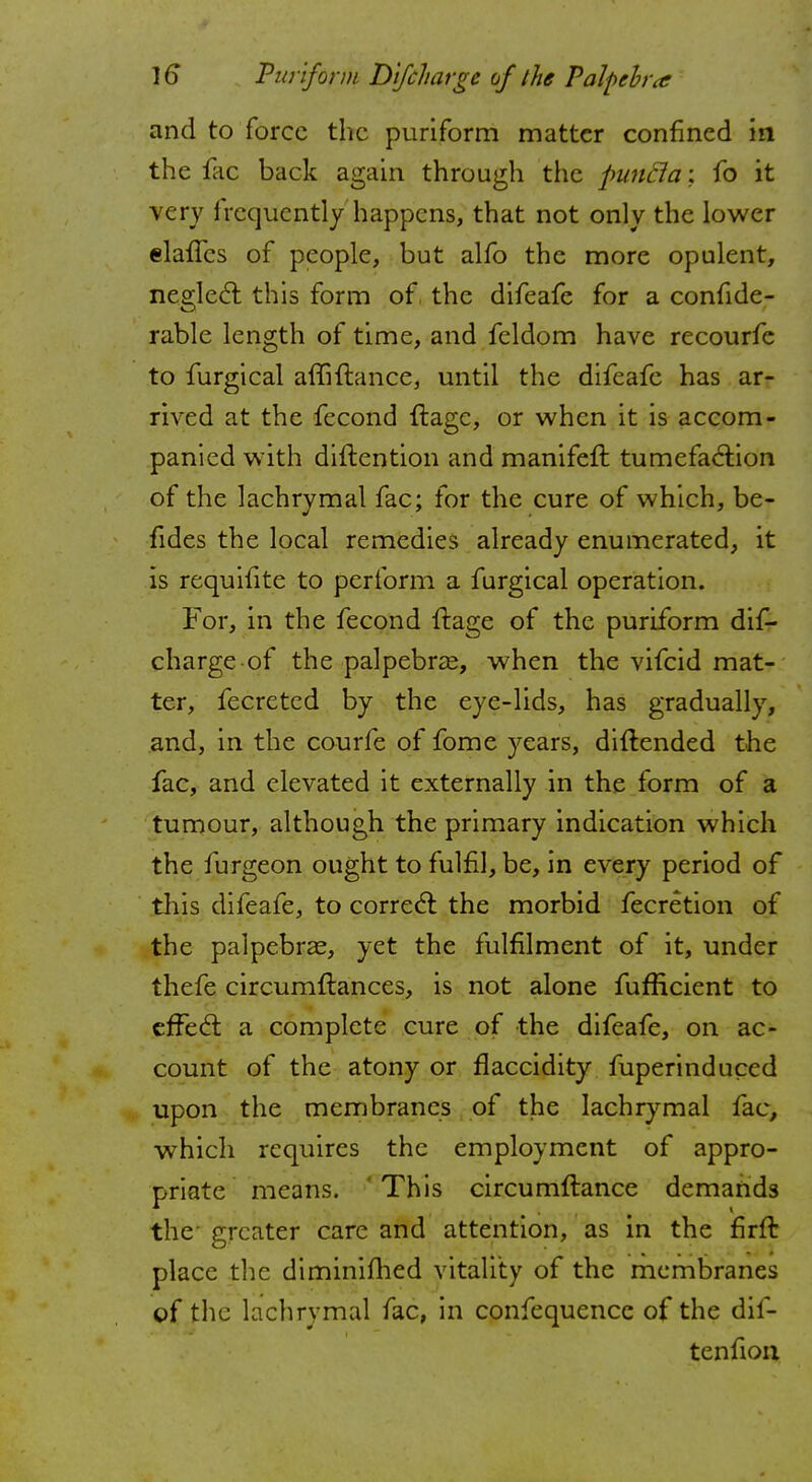 and to force the puriform matter confined in the fac back again through the pimcla: fo it very frequently happens, that not only the lower elalTcs of people, but alfo the more opulent, neglect this form of the difeafe for a confide- rable length of time, and feldom have recourfe to furgical affiftance, until the difeafe has ar- rived at the fecond ftage, or when it is accom- panied with diftention and manifeft tumefaction of the lachrymal fac; for the cure of which, be- fides the local remedies already enumerated, it is requifite to perform a furgical operation. For, in the fecond ftage of the puriform dif- charge of the palpebral, when the vifcid mat- ter, fecreted by the eye-lids, has gradually, and, in the courfe of fome years, diftended the fac, and elevated it externally in the form of a tumour, although the primary indication which the furgeon ought to fulfil, be, in every period of this difeafe, to correct the morbid fecretion of the palpebral, yet the fulfilment of it, under thefe circumftances, is not alone fufficient to effed: a complete cure of the difeafe, on ac- count of the atony or flaccidity fuperinduced upon the membranes of the lachrymal fac, which requires the employment of appro- priate means. 'This circumflance demands the greater care and attention, as in the firft place the diminifhed vitality of the membranes of the lachrymal fac, in confequencc of the dis- tention