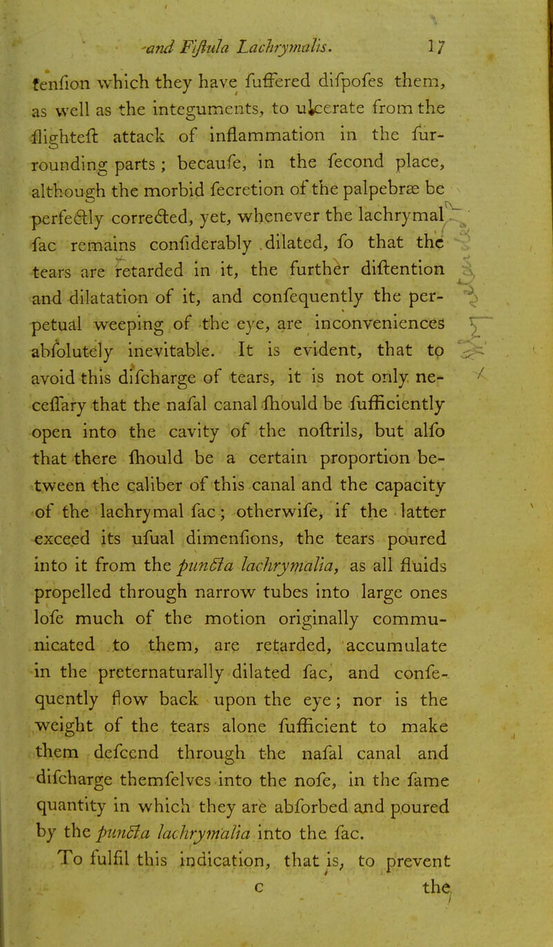 fenfion which they have fufTered difpofes them, as well as the integuments, to ulcerate from the ilighteft attack of inflammation in the fur- rounding parts ; becaufe, in the fecond place, although the morbid fecretion of the palpebral be perfectly corrected, yet, whenever the lachrymal fac remains confiderably .dilated, fo that the tears are retarded in it, the further diftention and dilatation of it, and confequently the per- petual weeping of the eye, are inconveniences absolutely inevitable. It is evident, that to avoid this difcharge of tears, it is not only ne- cefTary that the nafal canal mould be fufficiently open into the cavity of the noftrils, but alfo that there mould be a certain proportion be- tween the caliber of this canal and the capacity of the lachrymal fac; otherwife, if the latter exceed its ufual dimenfions, the tears poured into it from the puntta lachrymedia, as all fluids propelled through narrow tubes into large ones lofe much of the motion originally commu- nicated to them, are retarded, accumulate in the preternaturally dilated fac, and confe- quently flow back upon the eye; nor is the weight of the tears alone fufficient to make them defcend through the nafal canal and difcharge themfelves into the nofe, in the fame quantity in which they are abforbed and poured by the pwiBa Jachrymalia into the fac. To fulfil this indication, that is, to prevent c the