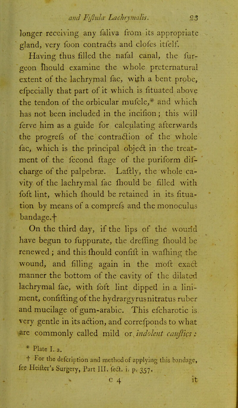 longer receiving any faliva from its appropriate gland, very foon contracts and clofes itfelf. Having thus filled the nafal canal, the fur- geon mould examine the whole preternatural extent of the lachrymal fac, with a bent probe, efpecially that part of it which is fituated above the tendon of the orbicular mufcle,* and which has not been included in the inciiion; this will ferve him as a guide for calculating afterwards the progrefs of the contraction of the whole fac, which is the principal object in the treat- ment of the fecond ftage of the puriform dis- charge of the palpebral. Laflly, the whole ca- vity of the lachrymal fac mould be filled with foft lint, which mould be retained in its fitua- tion by means of a comprefs and the monoculus bandage, f On the third day, if the lips of the wound have begun to fuppurate, the dreffing fhould be renewed; and this Ihould confift in warning the wound, and filling again in the moll: exact manner the bottom of the cavity of the dilated lachrymal fac, with foft lint dipped in a lini- ment, confining of the hydrargyrusnitratus ruber and mucilage of gum-arabic. This efcharotic is very gentle in its action, and correfponds to what are commonly called mild or jndolent catiflks : * Plate I. a. t For the defcription and method of applying this bondage, fee Heifter's Surgery, Part III. {eft. i. p. 357. * C 4 it