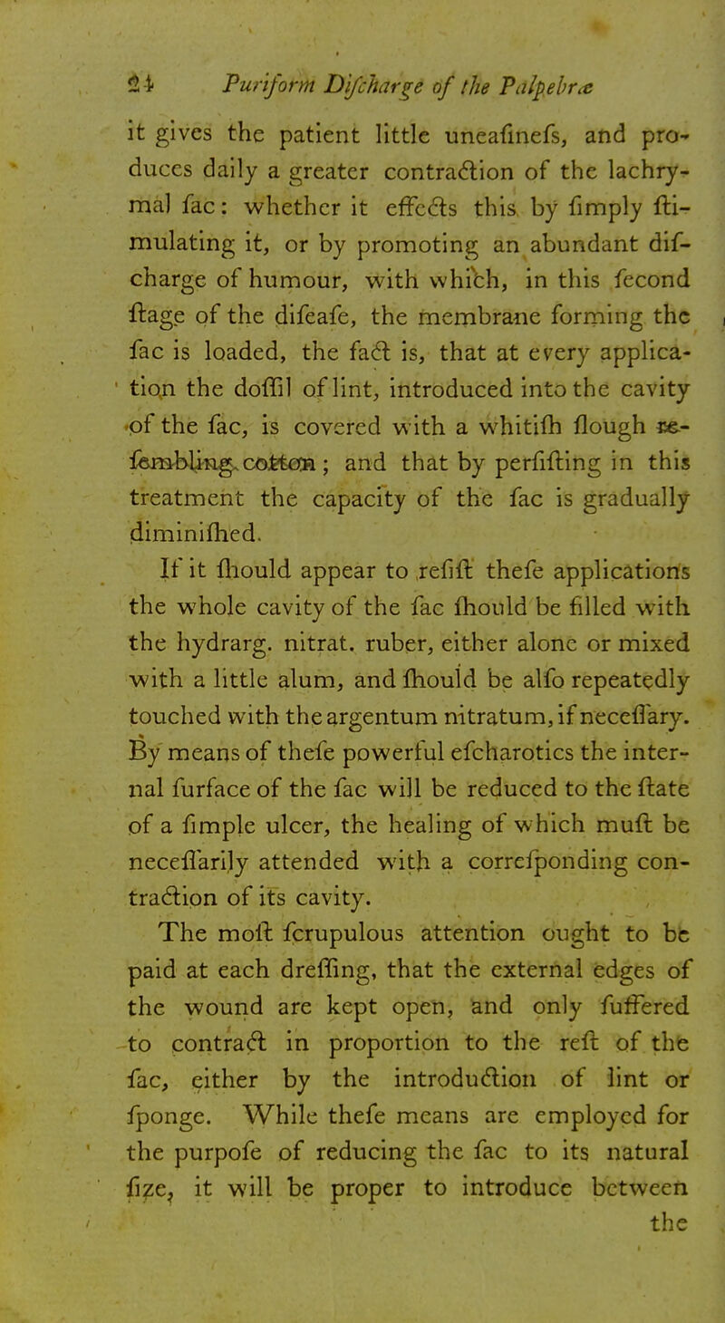 it gives the patient little uneafmefs, and pro- duces daily a greater contraction of the lachry- mal fac: whether it effects this by limply fli- mulating it, or by promoting an abundant dis- charge of humour, with which, in this fecond ftage of the difeafe, the membrane forming the , fac is loaded, the fact is, that at every applica- tion the doffil of lint, introduced into the cavity -of the fac, is covered with a whitifh flough fembling.cofctcca; and that by perfifting in this treatment the capacity of the fac is gradually diminimed. If it mould appear to reflft thefe applications the whole cavity of the fac mould be filled with the hydrarg. nitrat. ruber, either alone or mixed with a little alum, and mould be alfo repeatedly touched with the argentum nitratum, if neceffary. By means of thefe powerful efcharotics the inter- nal furface of the fac will be reduced to the ftate of a fimple ulcer, the healing of which muft be neceflarily attended with a correfponding con- traction of its cavity. The moil fcrupulous attention ought to be paid at each dreffing, that the external edges of the wound are kept open, and only fuffered to contra<5t in proportion to the reft of the fac, either by the introduction of lint or fponge. While thefe means are employed for the purpofe of reducing the fac to its natural fize? it will be proper to introduce between the