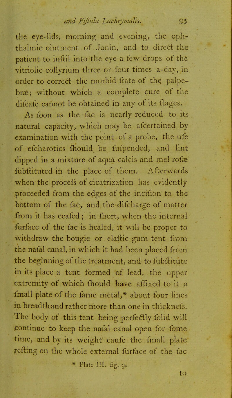the eye-lids, morning and evening, the oph- thalmic ointment of Janin, and to direct the patient to inft.il into the eye a few drops of the vitriolic collyrium three or four times a-day, in order to correct the morbid ftate of the palpe- bral; without which a complete cure of the difeafe cannot be obtained in any of its fbgcs. As foon as the fac is nearly reduced to its natural capacity, which may be afcertained by examination with the point of a probe, the ufe of efcharotics mould be fufpended, and lint dipped in a mixture of aqua calcis and me! rofas fubftituted in the place of them. Afterwards when the procefs of cicatrization has evidently proceeded from the edges of the incifion to the bottom of the fac, and the difcharge of matter from it has ceafed; in fhort, when the internal furface of the fac is healed, it will be proper to withdraw the bougie or elaftic gum tent from the nafal canal, in which it had been placed from the beginning of the treatment, and to fubftitute in its place a tent formed of lead, the upper extremity of which mould have affixed to it a fmall plate of the fame metal,* about four lines in breadth and rather more than one in thicknefs. The body of this tent being perfectly folid will continue to keep the nafal canal open for fome time, and by its weight caufe the fmall plate refhng on the whole external furface of the fac * Plate III. fig. 9. , to