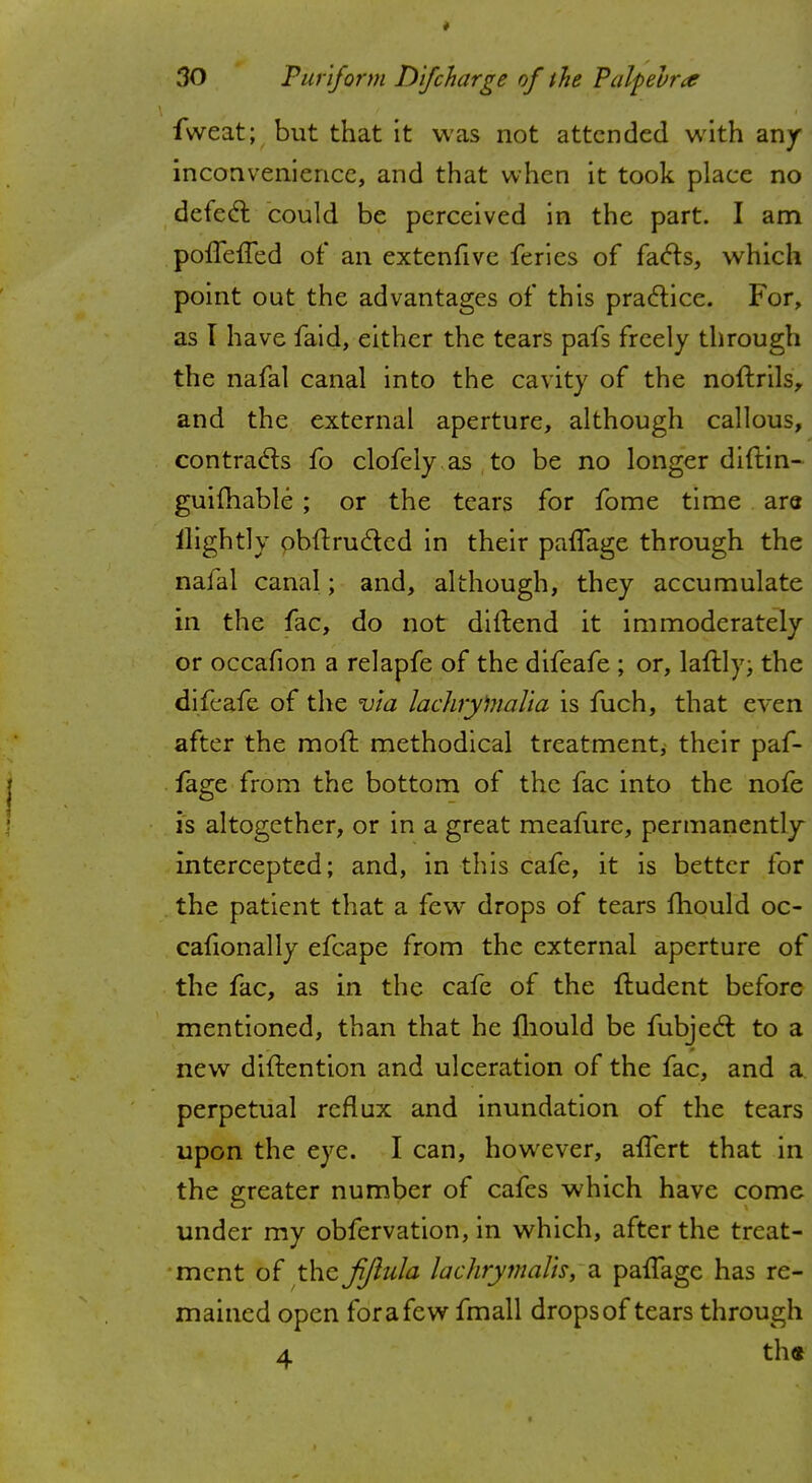 fweat; but that it was not attended with an/ inconvenience, and that when it took place no defect could be perceived in the part. I am poffeffed of an extenfive fcries of facts, which point out the advantages of this practice. For, as I have faid, either the tears pafs freely through the nafal canal into the cavity of the noftrils, and the external aperture, although callous, contracts fo clofcly as to be no longer diftin- guifhable ; or the tears for fome time are ilightly obftructed in their paffage through the nafal canal; and, although, they accumulate in the fac, do not diftend it immoderately or occafion a relapfe of the difeafe ; or, laftly; the difeafe of the via lachrylnalia is fuch, that even after the moft methodical treatment; their paf- fage from the bottom of the fac into the nofe is altogether, or in a great meafure, permanently intercepted; and, in this cafe, it is better for the patient that a few drops of tears mould oc- cafionally efcape from the external aperture of the fac, as in the cafe of the ftudent before mentioned, than that he mould be fubject to a new diftention and ulceration of the fac, and a perpetual reflux and inundation of the tears upon the eye. I can, however, affert that in the greater number of cafes which have come under my obfervation, in which, after the treat- ment of the fijiula lachrymaBs, a paifage has re- mained open for a few fmall drops of tears through 4 th«