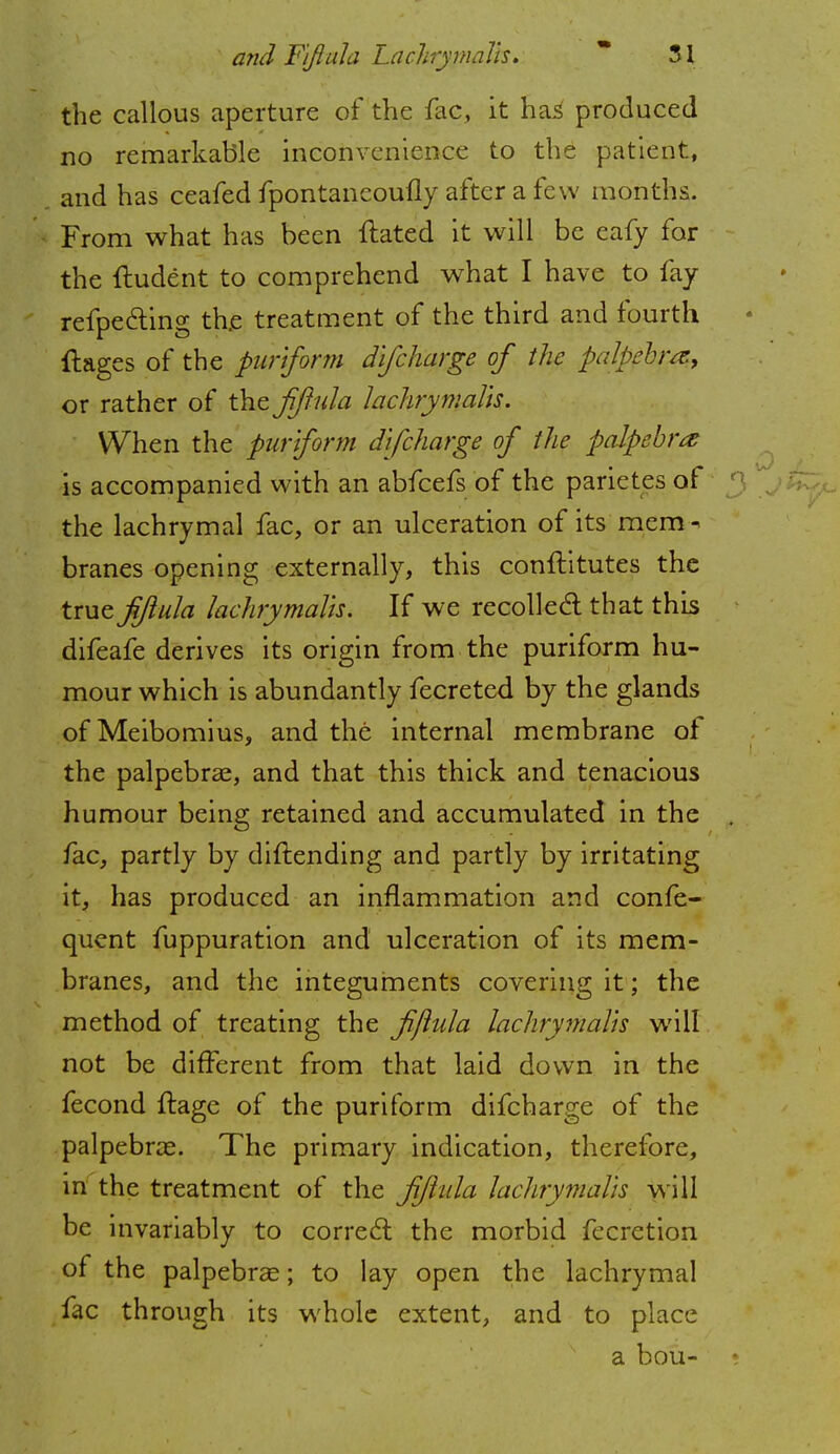 the callous aperture of the fac, it has produced no remarkable inconvenience to the patient, and has ceafed fpontaneoufly after a few months. From what has been dated it will be eafy for the ftudent to comprehend what I have to fay refpe&ing the treatment of the third and fourth flages of the purlform difcharge of the palpebra, or rather of the fiftula lachrymalls. When the purlform difcharge of the palpebra is accompanied with an abfeefs of the parietes of the lachrymal fac, or an ulceration of its mem- branes opening externally, this conftitutes the true fiftula lachrymalls. If we recoiled; that this difeafe derives its origin from the puriform hu- mour which is abundantly fecreted by the glands ofMeibomius, and the internal membrane of the palpebral, and that this thick and tenacious humour being retained and accumulated in the fac, partly by diftending and partly by irritating it, has produced an inflammation and confe- quent fuppuration and ulceration of its mem- branes, and the integuments covering it; the method of treating the fiftula lachrymalls will not be different from that laid down in the fecond ftage of the puriform difcharge of the palpebral. The primary indication, therefore, in the treatment of the fiftula lachrymalls will be invariably to correct the morbid fecretion of the palpebral; to lay open the lachrymal fac through its whole extent, and to place a bou-
