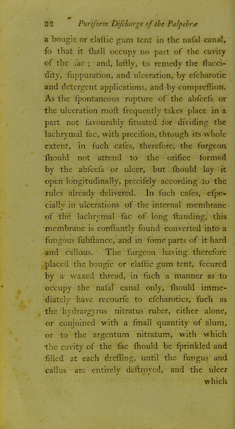 a bougie or elaftic gum tent in the nafal canal, fo that it mall occupy no part of the cavity of the fac ; and, laftly, to remedy the flacci- dity, fuppuration, and ulceration, by efcharotic and detergent applications, and by compreffion. As the fpontaneous rupture of the abfeefs or the ulceration moft frequently takes place in a part not favourably fituated for dividing the lachrymal fac, with precifion, through its whole extent, in fuch cafes, therefore, the furgeon mould not attend to the orifice formed by the abfeefs or ulcer, but mould lay it open longitudinally, precifely according to the rules already delivered. In fuch cafes, efpe- cially in ulcerations of the internal membrane of the lachrymal fac of long {landing, this membrane is con-ftantly found converted into a fungous fubftance, and in fome parts of it hard and callous. The furgeon having therefore placed the bougie or elaftic gum tent, fecured by a waxed thread, in fuch a manner as to occupy the nafal canal only, mould imme- diately have recourfe to efcharotics, fuch as the hydrargyrus nitratus ruber, either alone, or conjoined with a fmall quantity of alum, or to the argentum nitratum, with which the cavity of the fac fhould be fprinkled and filled at each dreffing, until the fungus and callus arc entirely deitroyed, and the ulcer which