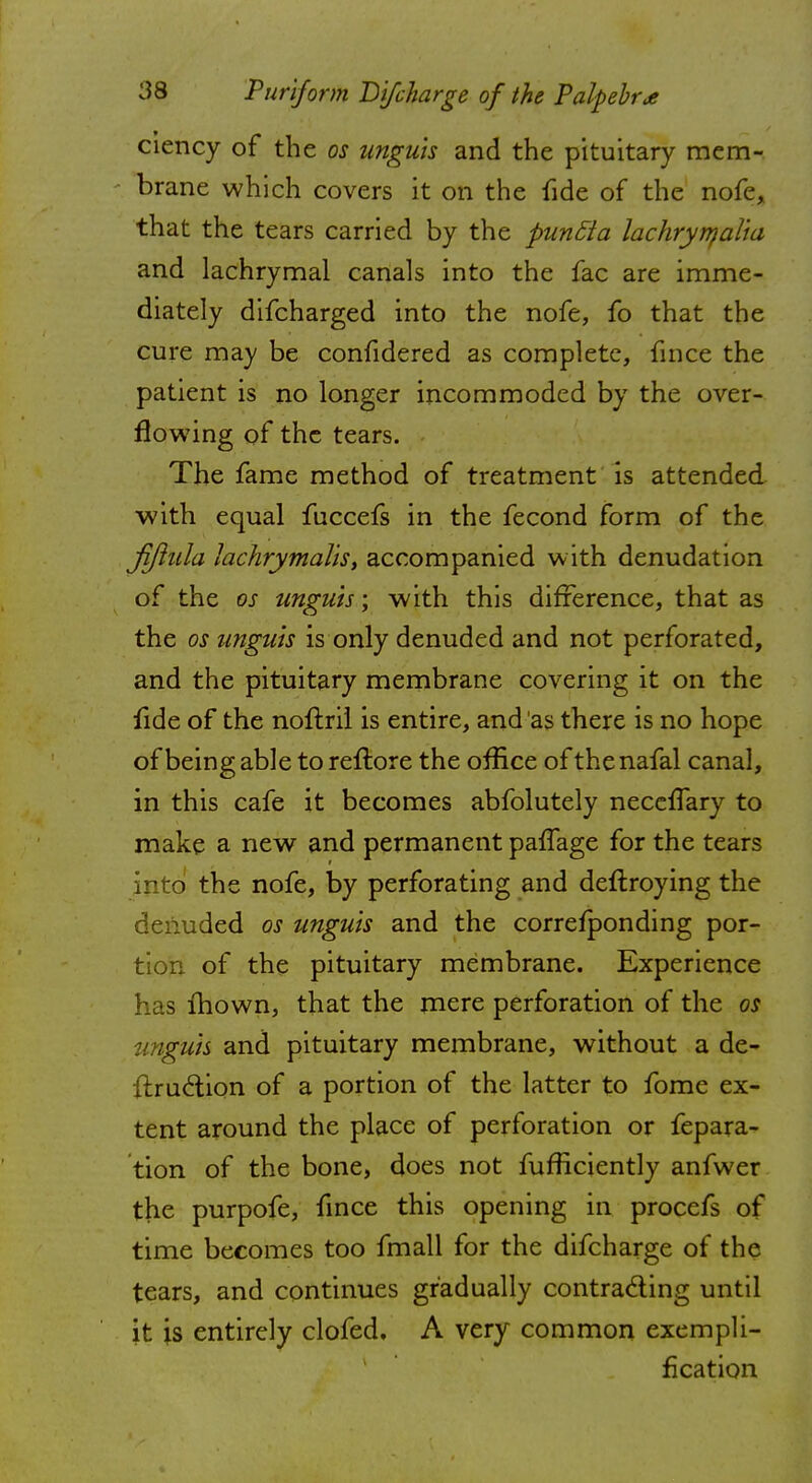 ciency of the os unguis and the pituitary mem- brane which covers it on the fide of the nofe, that the tears carried by the puntta lachryrnalia and lachrymal canals into the fac are imme- diately difcharged into the nofe, fo that the cure may be confidered as complete, fince the patient is no longer incommoded by the over- flowing of the tears. The fame method of treatment is attended with equal fuccefs in the fecond form of the Jjjiula lachrymalis, accompanied with denudation of the os unguis; with this difference, that as the os unguis is only denuded and not perforated, and the pituitary membrane covering it on the fide of the noftril is entire, and as there is no hope of being able to reftore the office of the nafal canal, in this cafe it becomes abfolutely necelfary to make a new and permanent paffage for the tears into the nofe, by perforating and deftroying the denuded os unguis and the corresponding por- tion of the pituitary membrane. Experience has mown, that the mere perforation of the os unguis and pituitary membrane, without a de- {truclion of a portion of the latter to fome ex- tent around the place of perforation or fepara- tion of the bone, does not fufficiently anfwer the purpofe, fince this opening in procefs of time becomes too fmall for the difcharge of the tears, and continues gradually contracting until it is entirely clofed, A very common exempli- fication