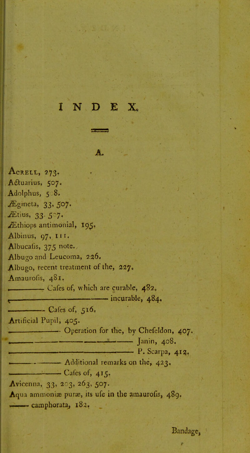 A. AcRELL, 273. Adtuarius, 507. Adolphus, 5 8. ^Egmeta, 33, 507. -ffitius, 33. 5-7. ^Ethiops antimonial, 195. Albinus, 97, Hi. Albucatis, 375 note. Albugo and Leucoma, 236. Albugo, recent treatment of the, 227. Amaurofis, 481. „ , Cafes of, which are curable, 482, t ■ incurable, 484* • Cafes of, 516, Artificial Pupil, 405. - Operation for the, by Chefeldon, 407. », » . , * • Janin, 408. . » ■ P. Scarpa, 413. Additional remarks on the, 423. ., Cafes of, 415. Avicenna, 33, 2-3, 263, 507. Aqua ammoniac purae, its ufe in the amaurofis, 489. — camphorata, 182. „ Bandage, r