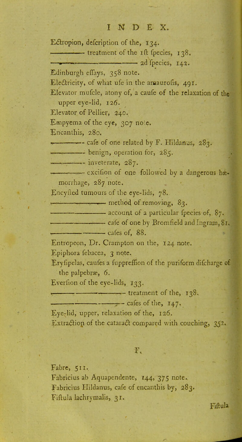 Ectropion, dcfcription of the, 134. 1 treatment of the 1 ft fpecies, 138. ■—w 1 1 2d fpecies, 142. Edinburgh effays, 358 note. Electricity, of what ufe in the amaurofis, 491. Elevator mufcle, atony of, a caufe of the relaxation of the upper eye-lid, 126. Elevator of Pellier, 340. Empyema of the eye, 307 no'e. Encanthis, 2.80, 1 cafe of one related by F. Hildanus, 283. 1— benign, operation for, 285. ■ inveterate, 287. ————!— excifion of one followed by a dangerous h morrhage, 287 note. Encyfted tumours of the eye-lids, 78. » • • •.—.— method of removing, 83. ■ account of a particular fpecies of, 87. > cafe of one by Bromfield and Ingram, 81, • cafes of, 88. Entropeon, Dr. Crampton on the, 124 note. Epiphora febacea, 3 note. Eryfipelas, caufes a fuppreffion of the puriform difcharge of the palpebras, 6. Everfion of the eye-lids, 133. » : 1 treatment of the, 138. , —- cafes of the, 147. Eye-lid, upper, relaxation of the, 126. Extraction of the cataract compared with couching, 352. Fabre, 511. Fabricius ab Aquapcndente, 144, 375 note. Fabricius FLldanus, cafe of encanthis by, 283. Fiftula lachrymalis, 31.