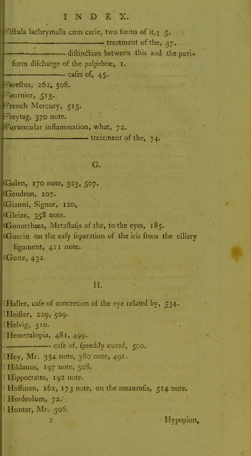 tuftula lachrymalis cum carie, two forms of it,> 3. [I ■ treatment of the, 37. jtl——<— diftin&ion between this and the pun- form difcharge of the palpebrae, 1. I ~ ca^es or» 45* roreftus, 262, 508. T'ournier, 5T3* tt7rench Mercury, 515. I7reytag, 370 note. ^uruncular inflammation, what, 72. |> . ■■ treatment of the, 74. G. (Galen, 170 note, 323, 507. (Gendron, 107. (Gianni, Signor, 120, (Gleize, 358 note. (Gonorrhoea, Metaftafis of the, to the eyes, 185. (Guerin on the eafy feparation of the iris from the ciliary ligament, 411 note. ;iGunz, 432. if- ■ H. ,. Haller, cafe of concretion of the eye related by, 534* Heifter, 229, 509. 1 Helvig, 510. : Hemeralopia, 481,499. .-. cafe of, fpeedily cured, 5C0. Hey, Mr. 354 note, 380 note, 491. Hildanus, 197 note, 508. Hippocrates, 192 note. Hoffman, 162, 173 note, on the amaurofis, 514 note. Hordeolum, 72.' i Hunter, Mr. 306. 3 Hypopion,