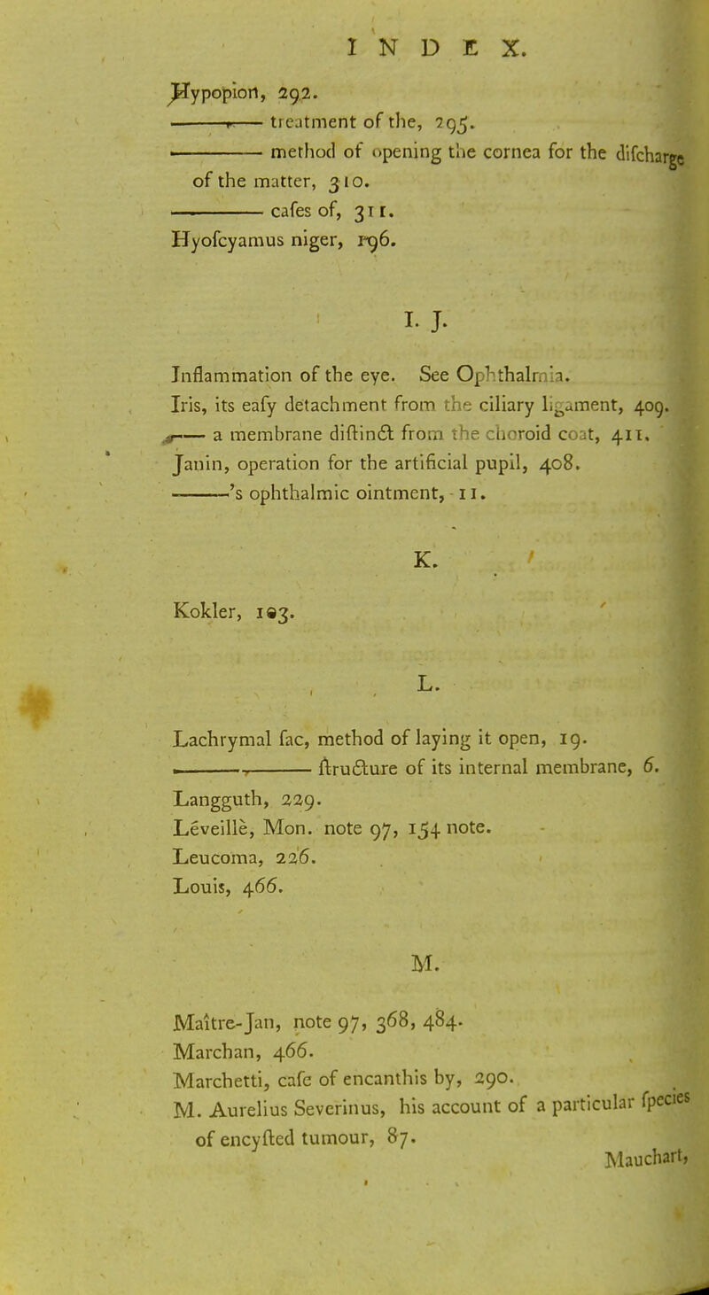 ^Jypopiort, 292. 1 r-— treatment of the, 295. - ■ ■ method of opening the cornea for the difcharge of the matter, 310. ■ ■ cafes of, 311. Hyofcyamus niger, vx)6. I.J. 1 Inflammation of the eye. See Ophthalr. [a, Iris, its eafy detachment from the ciliary Lament, 409. ■» a membrane diftinc-t from the choroid coat, 411. Janin, operation for the artificial pupil, 408. 's ophthalmic ointment, 11. K. Kokler, 193. L. Lachrymal fac, method of laying it open, 19. ———, ftrufture of its internal membrane, 6. Langguth, 229. Leveille, Mon. note 97, 154 note. Leucoma, 226. Louis, 466. M. Maitre-Jan, note 97, 368, 484. Marchan, 466. Marchetti, cafe of encanthis by, 290. M. Aurelius Sevcrinus, his account of a particular fpecies of encyfted tumour, 87. Mauchart,