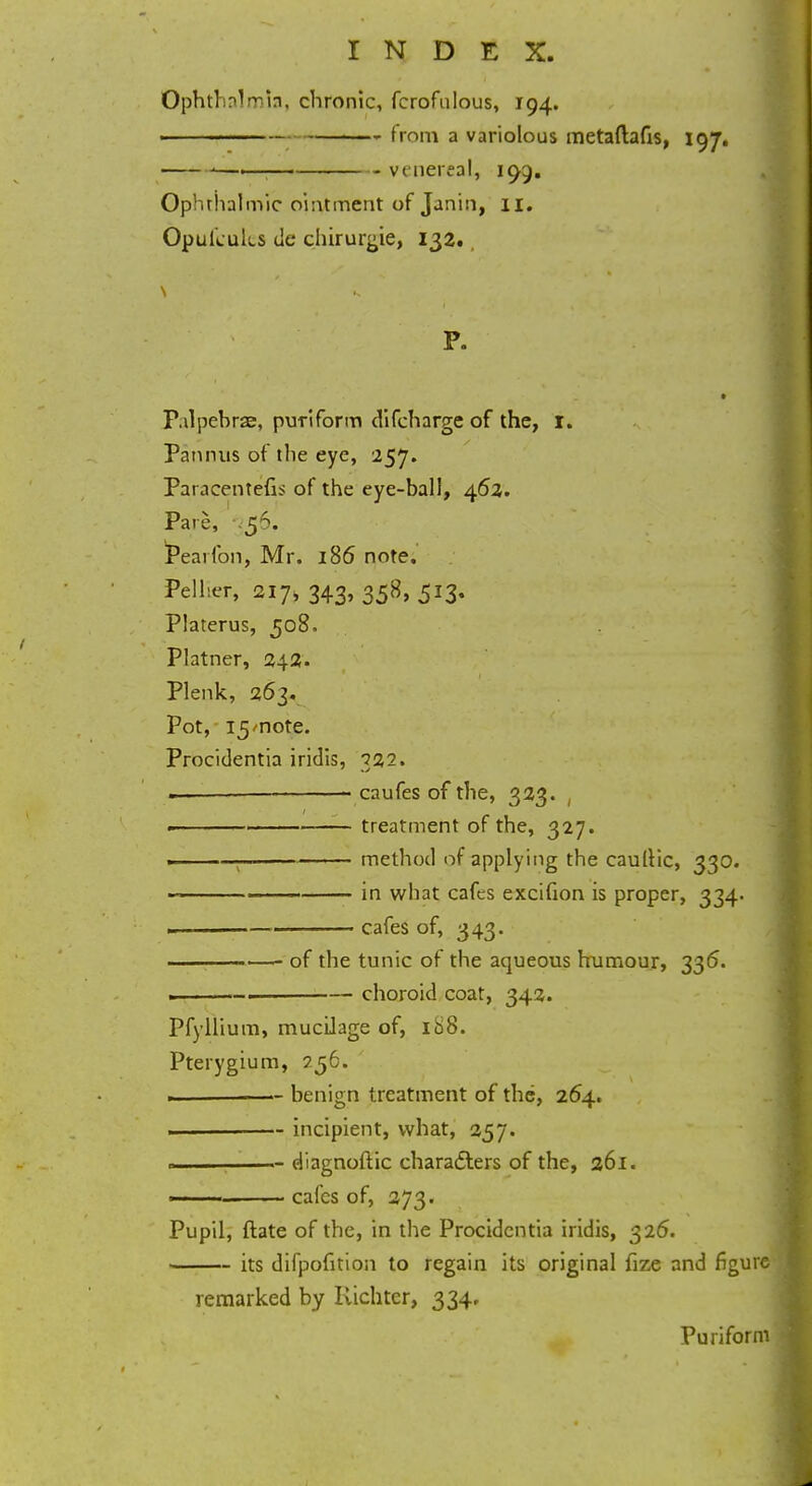 Ophthalmia, chronic, fcrofulous, 194. f mm a variolous metaftafis, 197. —— venereal, 199. Ophthalmic ointment of Janin, II. Opufcuks de chirurgie, 132., P. Pdpebrze, puTiform difcharge of the, I. Pannus of the eye, 257. Paracentefi:> of the eye-ball, 462. Pare, .56. Pearfon, Mr. 186 note. Pelher, 217, 343, 358, 513. Platerus, 508. Platner, 242. Plenk, 263. Pot, 15/note. Procidentia iridis, 322. .—— caufes of the, 323. , . treatment of the, 327. .1 method of applying the cauliic, 330. in what cafes excifion is proper, 334. - . 1 cafes of, 343. : of the tunic of the aqueous humour, 335. . .-. choroid coat, 342. Pfyllium, mucilage of, ib8. Pterygium, 756. ————— benign treatment of the, 264. ————— incipient, what, 257. «———— diagnoftic characters of the, 261. * - ■ ■■■ cafes of, 273. Pupil, ftate of the, in the Procidentia iridis, 326. its difpofition to regain its original fize and figur remarked by Kichter, 334, Puriform