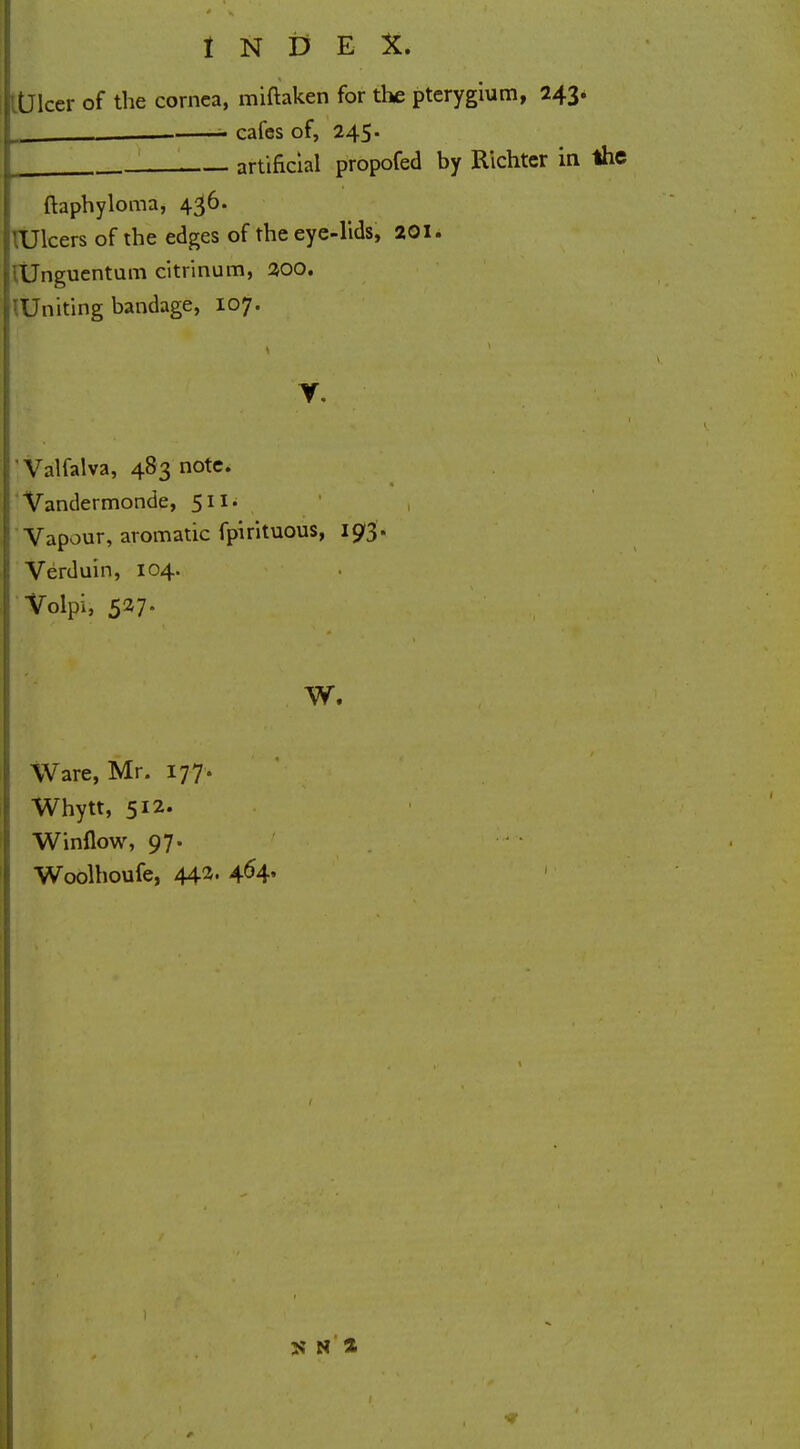 Dicer of the cornea, miftaken for the pterygium, 243. — - cafes of, 245. artificial propofed by Richter in the ftaphyloma, 436. 'Ulcers of the edges of the eye-lids, 201. iUnguentum citrinum, 200. :Uniting bandage, 107. V. Valfalva, 483 note. Vandermonde, 511* Vapour, aromatic fpirituous, 193. Verduin, 104. Volpi, 527. w. Ware, Mr. 177. Whytt, 512. Winflow, 97. Woolhoufe, 442. 4^4' >' N %