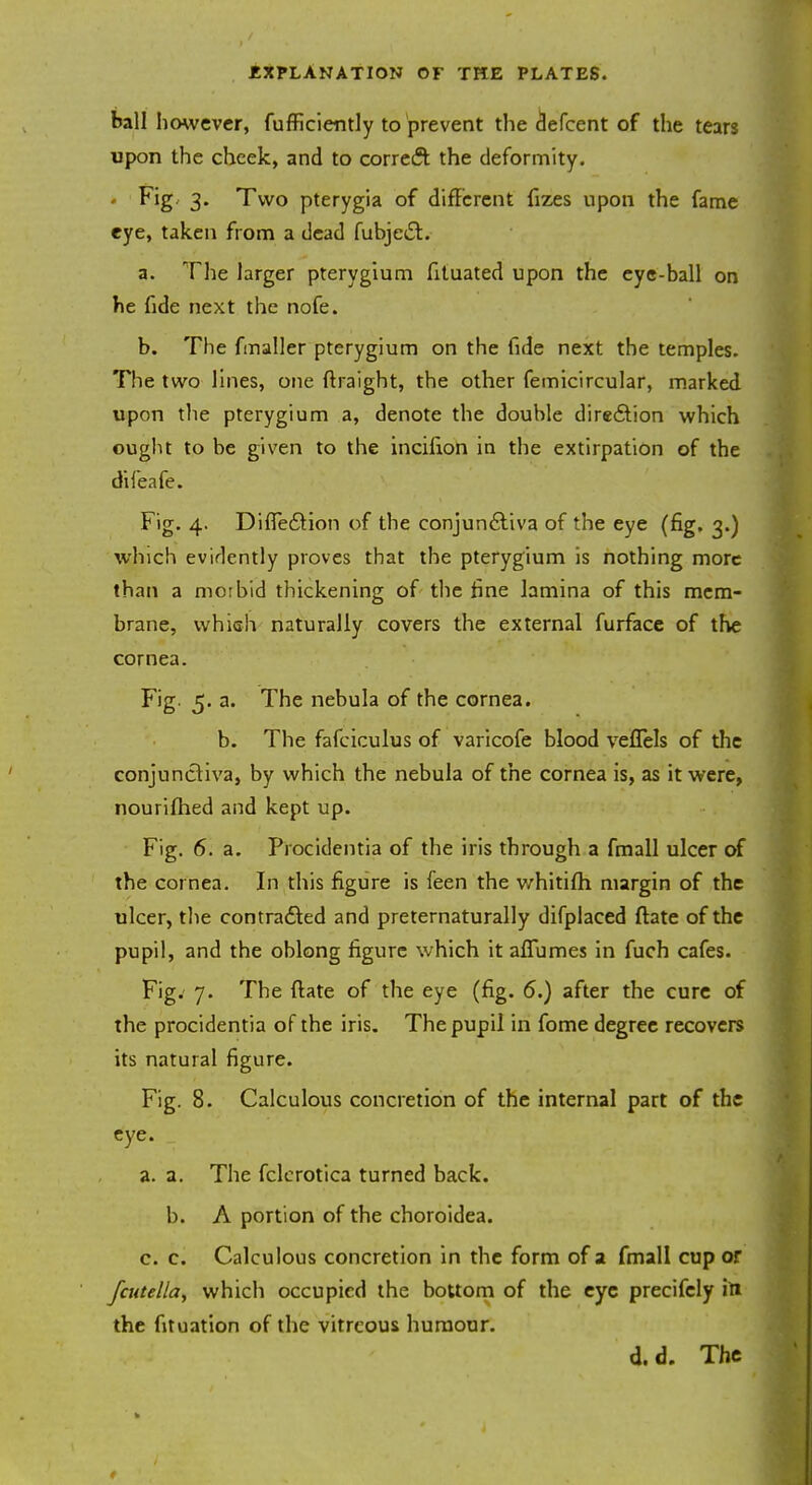 ball however, fufficiently to prevent the defcent of the tears upon the cheek, and to correct the deformity. Fig. 3. Two pterygia of different fizes upon the fame eye, taken from a dead fubjecl. a. The larger pterygium fituated upon the eye-ball on he fide next the nofe. b. The fmaller pterygium on the fide next the temples. The two lines, one ftraight, the other femicircular, marked upon the pterygium a, denote the double direction which ought to be given to the incifion in the extirpation of the difeafe. Fig. 4. DifTeclion of the conjunctiva of the eye (fig. 3.) which evidently proves that the pterygium is nothing more than a morbid thickening of the fine lamina of this mem- brane, which naturally covers the external furface of the cornea. Fig. 5. a. The nebula of the cornea. b. The fafciculus of varicofe blood vefTels of the conjunctiva, by which the nebula of the cornea is, as it were, nourifhed and kept up. Fig. 6. a. Procidentia of the iris through a fmall ulcer of the cornea. In this figure is feen the whitifh margin of the ulcer, the contracted and preternaturally difplaced ftate of the pupil, and the oblong figure which it afTumes in fuch cafes. Fig. 7. The ftate of the eye (fig. 6.) after the cure of the procidentia of the iris. The pupil in fome degree recovers its natural figure. Fig. 8. Calculous concretion of the internal part of the eye. a. a. The fclerotica turned back, b. A portion of the choroidea. c. c. Calculous concretion in the form of a fmall cup or fcutella, which occupied the bottom of the eye precifcly itt the fituation of the vitreous humour. d.d. The