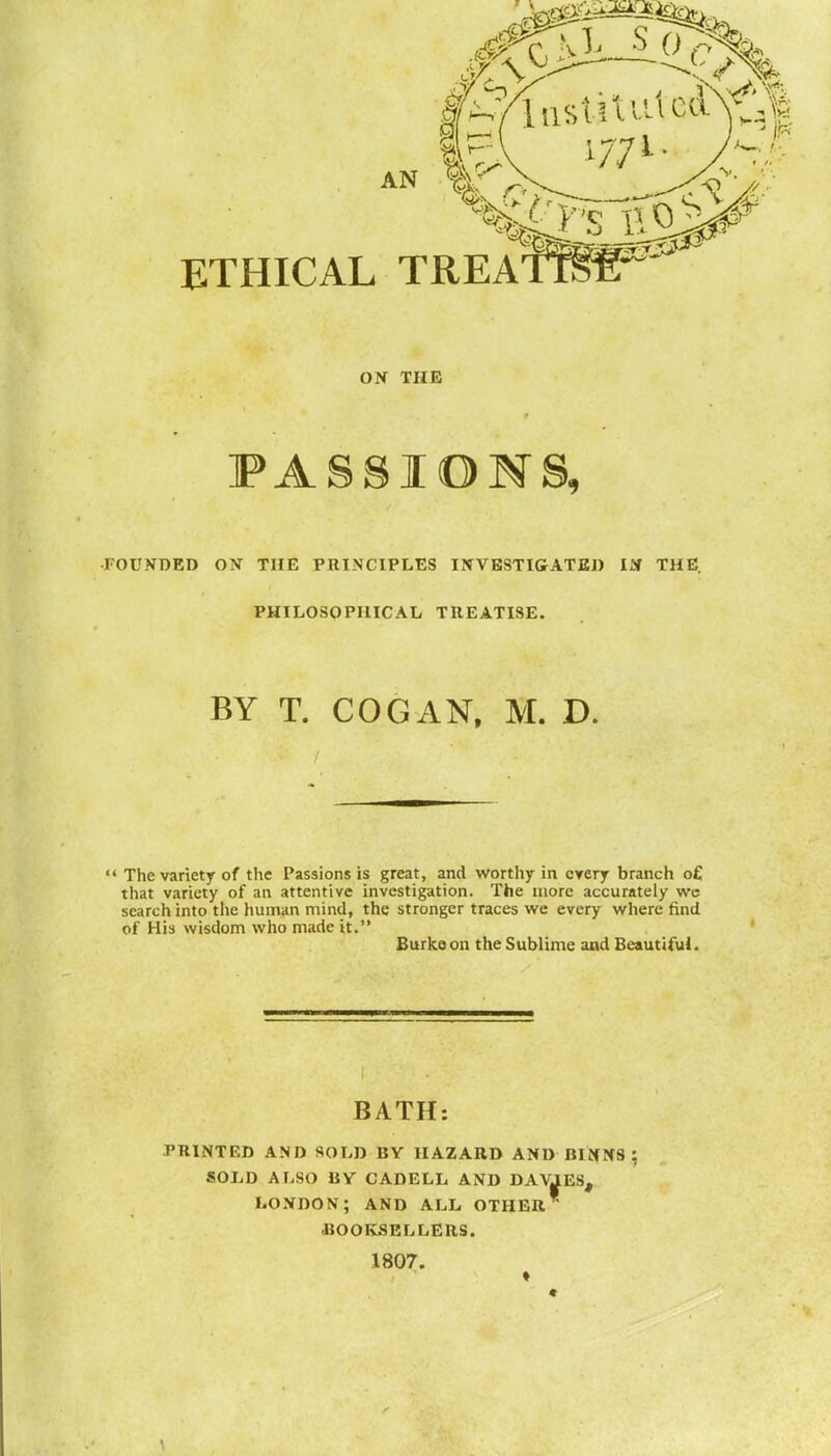 ON THE FASSIOMS, •FOUNDED ON THE PRINCIPLES INVBSTIGATED IM THE. PHILOSOPHICAL TREATISE. BY T. COG AN, M. D.  The variety of the Passions is great, and worthy in cyery branch o£ that variety of an attentive investigation. The more accurately wc search into tlie human mind, the stronger traces we every where find of His wisdom who made it. Burke on the Sublime and Beautiful. BATH: PRINTED AND SOLD BY HAZARD AND BINNS ; SOLD ALSO BY CADELL AND DAVJLES, LONDON; AND ALL OTHER BOOKSELLERS. 1807. ♦ «