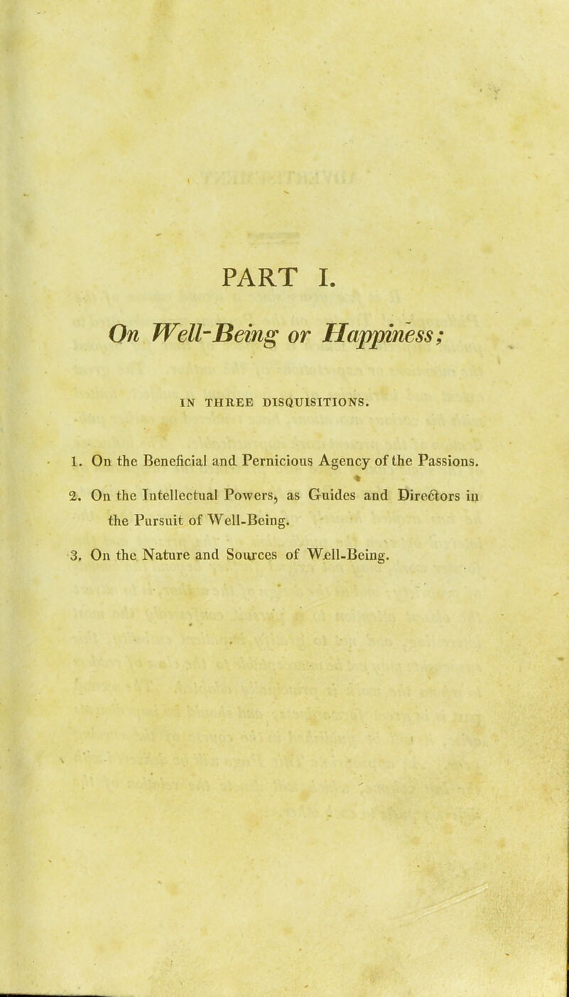 PART I. On WellBeing or Happiness; IN THREE DISQUISITIONS. 1. On the Beneficial and Pernicious Agency of the Passions. 2. On the Intellectual Powers, as Guides and Dire6lors iu the Pursuit of Well-Being.