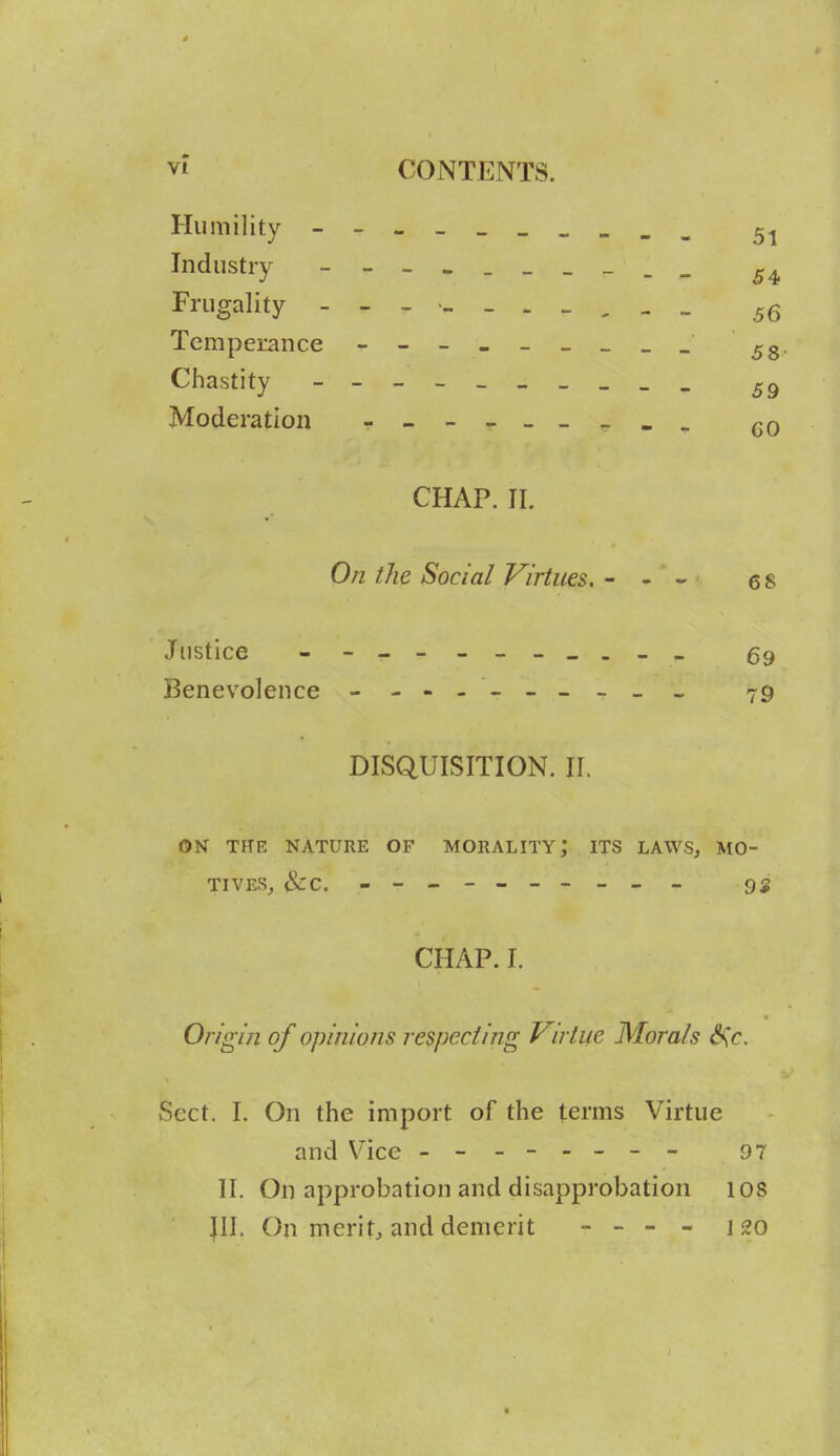 Humility - 5^ Industry - 54, Frugality Temperance 53 Chastity - Moderation - CHAP. II. On the Social Virtues. - - - 6 8 Justice 59 Benevolence 79 DISQUISITION. II. ON THE NATURE OF MORALITY; ITS LAWS, MO- TIVES, &C. - -- -- -- -- - 92 CHAP. I. Origin of opinions respecting Virtue Morals S\c. Sect. I. On the import of the terms Virtue and Vice - -- -- -- - 97 11. On approbation and disapprobation 108 JII. On merit, and demerit - - - - 120