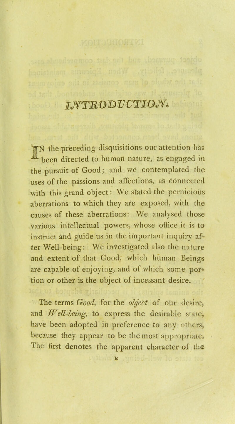 IJfTROB VCTIOJV. IfN the preceding disquisitions our attention has been directed to human nature, as engaged in the pursuit of Good; and we contemplated the uses of the passions and affections, as connected with this grand object: We stated the pernicious aberrations to which they are exposed, with the causes of these aberrations: We analysed those various intellectual powers, whose office it is to instruct and guide us in the important inquiry af^ ter Well-being: We investigated also the nature and extent of that Good, which human Beings are capable of enjoying, and of which some por- tion or other is the object of incessant desire. The terms Good, for the olfj'ect of our desire> and Well-being, to express the desirable stare, have been adopted in preference to any others, because they appear to be the most appropriatCi The first denotes the apparent character of the