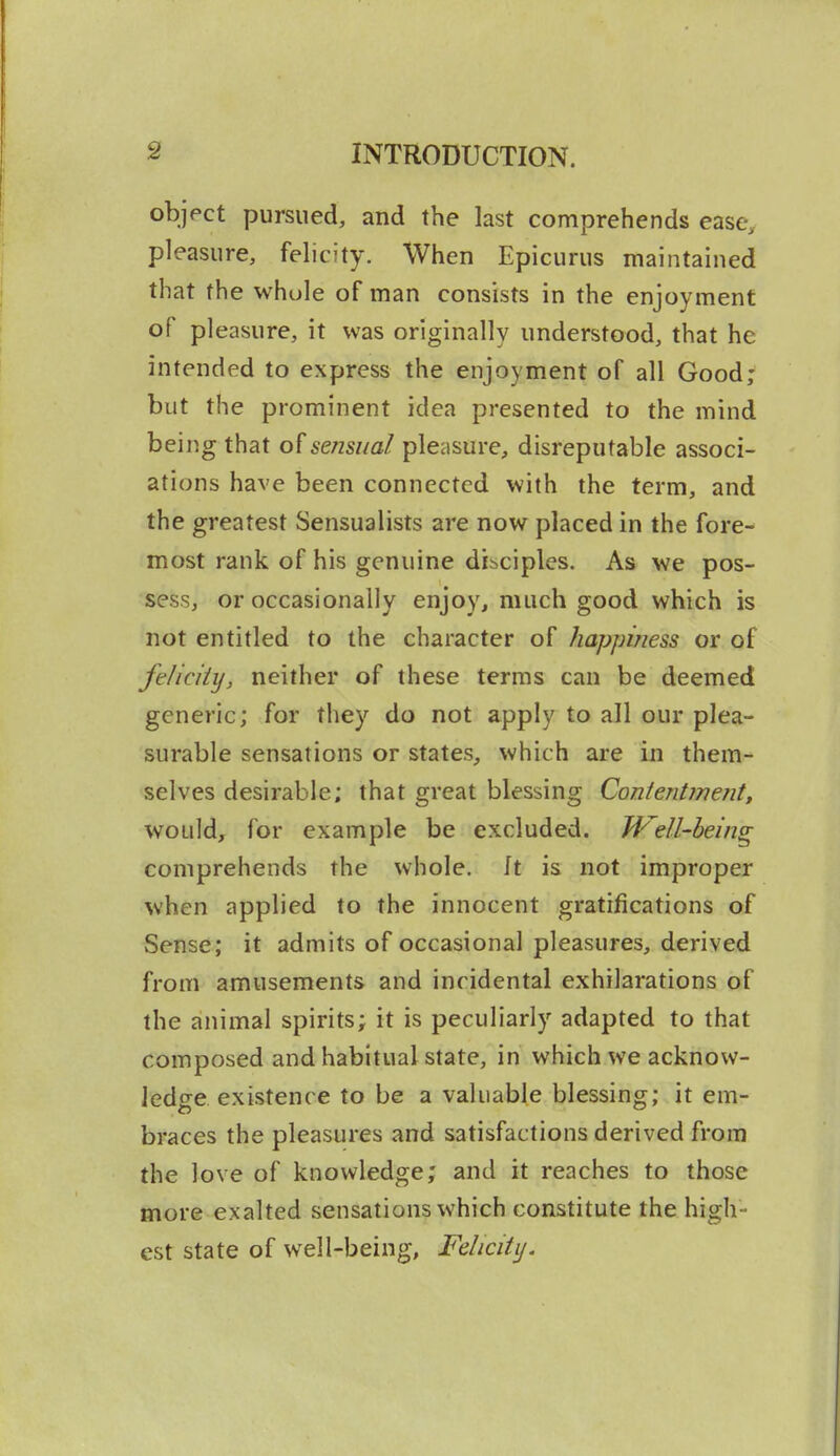 object pursued, and the last comprehends ease, pleasure, felicity. When Epicurus maintained that the whole of man consists in the enjoyment of pleasure, it was originally understood, that he intended to express the enjoyment of all Good; but the prominent idea presented to the mind being that of sensual pleasure, disreputable associ- ations have been connected with the term, and the greatest Sensualists are now placed in the fore- most rank of his genuine disciples. As we pos- sess, or occasionally enjoy, much good which is not entitled to the character of happiness or of feliciiy, neither of these terms can be deemed generic; for they do not apply to all our plea- surable sensations or states, which are in them- selves desirable; that great blessing Contentinent, would, for example be excluded. JVell-heing comprehends the whole. It is not improper when applied to the innocent gratifications of Sense; it admits of occasional pleasures, derived from amusements and incidental exhilarations of the animal spirits; it is peculiarly adapted to that composed and habitual state, in which we acknow- ledge existence to be a valuable blessing; it em- braces the pleasures and satisfactions derived from the love of knowledge; and it reaches to those more exalted sensations which constitute the high- est state of well-being, Felicity.